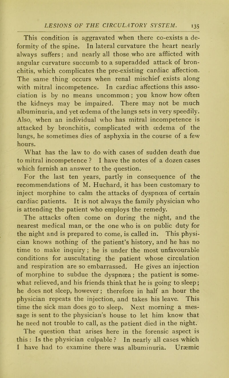 This condition is aggravated when there co-exists a de- formity of the spine. In latéral curvature the heart nearly always suffers ; and nearly ail those who are afflicted with angular curvature succumb to a superadded attack of bron- chitis, which complicates the pre-existing cardiac affection. The same thing occurs when rénal mischief exists along with mitral incompétence. In cardiac affections this asso- ciation is by no means uncommon ; you know how often the kidneys may be impaired. There may not be much albuminuria, and yet œdema of the lungs sets in very speedily. AlsO; when an individual who has mitral incompétence is attacked by bronchitis, complicated with œdema of the lungs, he sometimes dies of asphyxia in the course of a few hours. What has the law to do with cases of sudden death due to mitral incompétence ? I hâve the notes of a dozen cases which furnish an answer to the question. For the last ten years, partly in conséquence of the recommendations of M. Huchard, it has been customary to inject morphine to calm the attacks of dyspnœa of certain cardiac patients. It is not always the family physician who is attending the patient who employs the remedy. The attacks often corne on during the night, and the nearest medical man, or the one who is on public duty for the night and is prepared to corne, is called in. This physi- cian knows nothing of the patient’s history, and he has no time to make inquiry ; he is under the most unfavourable conditions for auscultating the patient whose circulation and respiration are so embarrassed. He gives an injection of morphine to subdue the dyspnœa ; the patient is some- what relieved,and his friends thinkthat he is going to sleep; he does not sleep, however ; therefore in half an hour the physician repeats the injection, and takes his leave. This time the sick man does go to sleep. Next morning a mes- sage is sent to the physician’s house to let him know that he need not trouble to call, as the patient died in the night. The question that arises here in the forensic aspect is this : Is the physician culpable ? In nearly ail cases which I hâve had to examine there was albuminuria. Uræmic