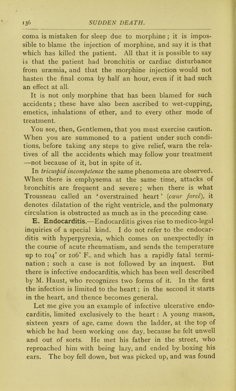 coma is mistaken for sleep due to morphine ; it is impos- sible to blâme the injection of morphine, and say it is that which has killed the patient. AU that it is possible to say is that the patient had bronchitis or cardiac disturbance from uræmia, and that the morphine injection would not hasten the final coma by half an hour, even if it had such an effect at ail. It is not only morphine that has been blamed for such accidents ; these hâve also been ascribed to wet-cupping, emetics, inhalations of ether, and to every other mode of treatment. You see, then, Gentlemen, that you must exercise caution. When you are summoned to a patient under such condi- tions, before takin^ any steps to give relief, warn the rela- tives of ail the accidents which may follow your treatment —not because of it, but in spite of it. In tricuspid incompétence the same phenomena are observed. When there is emphysema at the same time, attacks of bronchitis are frequent and severe ; when there is what Trousseau called an ‘ overstrained heart ’ [cœur forcé), it dénotés dilatation of the right ventricle, and the pulmonary circulation is obstructed as much as in the preceding case. H. Endocarditis.—Endocarditis gives rise to medico-legal inquiries of a spécial kind. I do not refer to the endocar- ditis with hyperpyrexia, which cornes on unexpectedly in the course of acute rheumatism, and sends the température up to 104^ or 106° F., and which has a rapidly fatal termi- nation ; such a case is not followed by an inquest. But there is infective endocarditis, which has been well described by M. Haust, who recognizes two forms of it. In the first the infection is limited to the heart ; in the second it starts in the heart, and thence becomes general. Let me give you an example of infective ulcerative endo- carditis, limited exclusively to the heart : A young mason, sixteen years of âge, came down the ladder, at the top of which he had been working one day, because he felt unwell and out of sorts. He met his father in the Street, who reproached him with being lazy, and ended by boxing his ears. The boy fell down, but was picked up, and was found