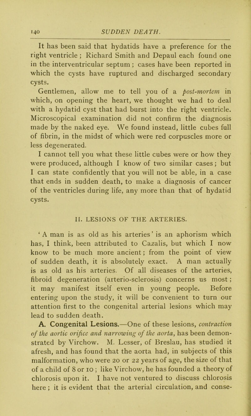 It has been said that hydatids hâve a preference for the right ventricle ; Richard Smith and Depaul each found one in the interventricular septum ; cases hâve been reported in which the cysts hâve ruptured and discharged secondary cysts. Gentlemen, allow me to tell you of a post-mortem in which, on opening the heart, we thought we had to deal with a hydatid cyst that had burst into the right ventricle. Microscopical examination did not confirm the diagnosis made by the naked eye. We found instead, little cubes full of fibrin, in the midst of which were red corpuscles more or less degenerated. I cannot tell you what these little cubes were or how they were produced, although I know of two similar cases ; but I can State confidently that you will not be able, in a case that ends in sudden death, to make a diagnosis of cancer of the ventricles during life, any more than that of hydatid cysts. II. LESIONS OF THE ARTERIES. ‘A man is as old as his arteries’ is an aphorism which has, I think, been attributed to Cazalis, but which I now know to be much more ancient ; from the point of view' of sudden death, it is absolutely exact. A man actually is as old as his arteries. Of ail diseases of the arteries, fibroid degeneration (arterio-sclerosis) concerns us most ; it may manifest itself even in young people. Before entering upon the study, it will be convenient to turn our attention first to the congénital arterial lésions which may lead to sudden death. A. Congénital Lésions.—One of these lésions, contraction of the aortic orifice and narrowing of the aorta, has been demon- strated by Virchow. M. Lesser, of Breslau, has studied it afresh, and has found that the aorta had, in subjects of this malformation, who were 20 or 22 years of âge, the size of that of a child of 8 or 10 ; like Virchow, he has founded a theory of chlorosis upon it. I hâve not ventured to discuss chlorosis here ; it is évident that the arterial circulation, and conse-
