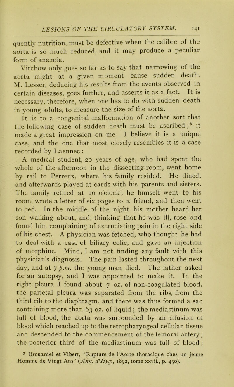 qiiently nutrition, must be defective when the calibre of the aorta is so much reduced, and it niay produce a peculiar form of anæmia. Virchow only goes so far as to say that narrowing of the aorta might at a given moment cause sudden death. M. Lesser, deducing his results from the events observed in certain diseases, goes further, and asserts it as a fact. It is necessary, therefore, when one has to do with sudden death in young adults, to measure the size of the aorta. It is to a congénital malformation of another sort that the following case of sudden death must be ascribed it made a great impression on me. I believe it is a unique case, and the one that most closely resembles it is a case recorded by Laennec : A medical student, 20 years of âge, who had spent the whole of the afternoon in the dissecting-room, went home by rail to Ferreux, where his family resided. He dined, and afterwards played at cards with his parents and sisters. The family retired at 10 o’clock ; he himself went to his room, wrote a letter of six pages to a friend, and then went to bed. In the middle of the night his mother heard her son walking about, and, thinking that he was ill, rose and found him complaining of excruciating pain in the right side of his chest. A physician was fetched, who thought he had to deal with a case of biliary colic, and gave an injection of morphine. Mind, I am not hnding any fault with this physician’s diagnosis. The pain lasted throughout the next day, and at 7 p.m. the young man died. The father asked for an autopsy, and I was appointed to make it. In the right pleura I found about 7 oz. of non-coagulated blood, the pariétal pleura was separated from the ribs, from the third rib to the diaphragm, and there was thus formed a sac containing more than 63 oz. of liquid ; the mediastinum was full of blood, the aorta was surrounded by an effusion of blood which reached up to the retropharyngeal cellular tissue and descended to the commencement of the fémoral artery ; the posterior third of the mediastinum was full of blood ; * Brouardel et Viberr, ‘ Rupture de l’Aorte thoracique chez un jeune Homme de Vingt Ans’ {Afin. cVHyg..^ 1892, tome xxvii., p. 450).