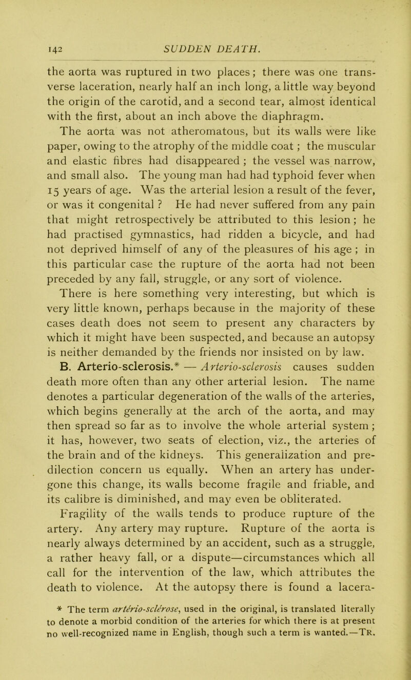 the aorta was ruptured m two places ; there was one trans- verse lacération, nearly half an inch long, alittle way beyond the origin of the carotid, and a second tear, almost identical with the first, about an inch above the diaphragm. The aorta was not atheromatous, but its walls were like paper, owing to the atrophy of the middle coat ; the muscular and elastic hbres had disappeared ; the vessel was narrow, and small also. The oung man had had typhoid fever when 15 years of âge. Was the arterial lésion a resuit of the fever, or was it congénital ? He had never suffered from any pain that inight retrospectively be attributed to this lésion ; he had practised gymnastics, had ridden a bicycle, and had not deprived himself of any of the pleasures of his âge ; in this particular case the rupture of the aorta had not been preceded by any fall, struggle, or any sort of violence. There is here something very interesting, but which is very little known, perhaps because in the majority of these cases death does not seem to présent any characters by which it might hâve been suspected, and because an autopsy is neither demanded by the friends nor insisted on by law. B. Arterio-sclerosis.* — Arterio-sderosis causes sudden death more often than any other arterial lésion. The name dénotés a particular degeneration of the walls of the arteries, which begins generally at the arch of the aorta, and may then spread so far as to involve the whole arterial System ; it lias, however, two seats of élection, viz., the arteries of the brain and of the kidneys. This generalization and pré- dilection concern us equally. When an artery has under- gone this change, its walls become fragile and friable, and its calibre is diminished, and may even be obliterated. Fragility of the walls tends to produce rupture of the artery. Any artery may rupture. Rupture of the aorta is nearly always determined by an accident, such as a struggle, a rather heavy fall, or a dispute—circumstances which ail call for the intervention of the law, which attributes the death to violence. At the autopsy there is found a lacera- * The term artériosclérose^ used in the original, is translatée! literally to dénoté a morbid condition of the arteries for which there is at présent no well-recognized name in English, though such a term is wanted.—Tr.