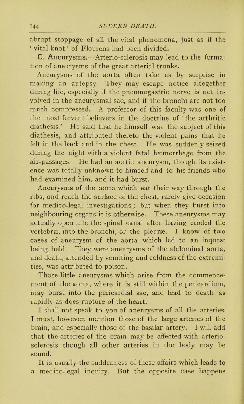 abrupt stoppage of ail the vital phenomena, just as if the ‘ vital knot ’ of Flourens had been divided. C. Aneurysms.—Arterio-sclerosis may lead to the forma- tion of aneurysms of the great arterial trunks. Aneurysms of the aorta often take us by surprise in making an autopsy. They may escape notice altogether during life, especially if the pneumogastric nerve is not in- volved in the aneurysmal sac, and if the bronchi are not too much cornpressed. A professor of this faculty was one of the most fervent believers in the doctrine of ‘the arthritic diathesis.’ He said that he himself was the subject of this diathesis, and attributed thereto the violent pains that he felt in the back and in the chest. He was suddenly seized during the night with a violent fatal hæmorrhage from the air-passages. He had an aortic aneurysm, though its exist- ence was totally unknown to himself and to his friends who had examined him, and it had burst. Aneurysms of the aorta which eat their way through the ribs, and reach the surface of the chest, rarely give occasion for medico-legal investigations ; but when they burst into neighbouring organs it is otherwise. These aneurysms may actually open into the spinal canal after having eroded the vertebræ, into the bronchi, or the pleuræ. I know of two cases of aneurysm of the aorta which led to an inquest being held. They were aneurysms of the abdominal aorta, and death, attended by vomiting and coldness of the extremi- ties, was attributed to poison. Those little aneurysms which arise from the commence- ment of the aorta, where it is still within the pericardium, may burst into the pericardial sac, and lead to death as rapidly as does rupture of the heart. I shall not speak to you of aneurysms of ail the arteries. I must, however, mention those of the large arteries of the brain, and especially those of the basilar arter}'. I will add that the arteries of the brain may be affected with arterio- sclerosis though ail other arteries in the body may be Sound. It is usually the suddenness of these affairs which leads to a medico-legal inquiry. But the opposite case happens