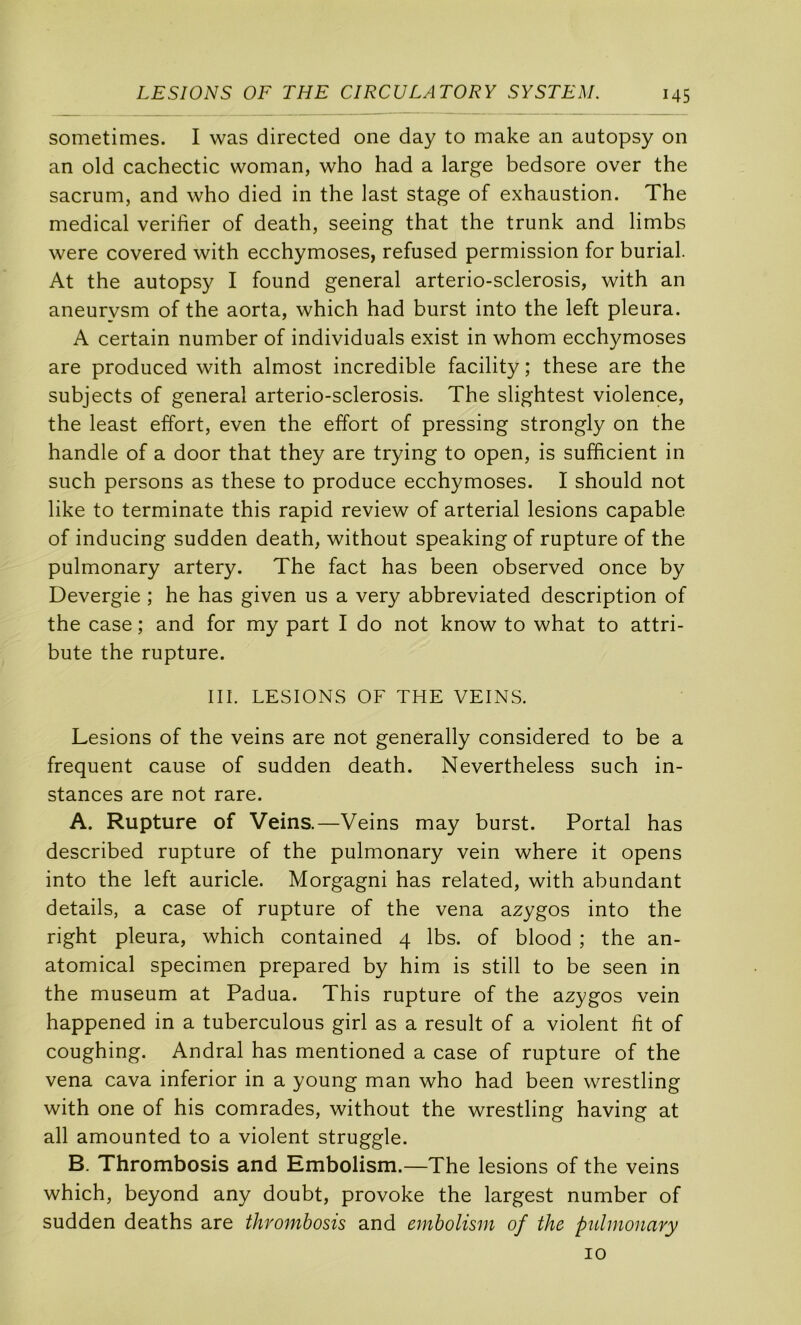 sometimes. I was directed one day to make an autopsy on an old cachectic woman, who had a large bedsore over the sacrum, and who died in the last stage of exhaustion. The medical vérifier of death, seeing that the trunk and limbs were covered with ecchymoses, refused permission for burial. At the autopsy I found general arterio-sclerosis, with an aneurysm of the aorta, which had burst into the left pleura. A certain number of individuals exist in whom ecchymoses are produced with almost incredible facility ; these are the subjects of general arterio-sclerosis. The slightest violence, the least effort, even the effort of pressing strongly on the handle of a door that they are trying to open, is sufficient in such persons as these to produce ecchymoses. I should not like to terminate this rapid review of arterial lésions capable of inducing sudden death, without speaking of rupture of the pulmonary artery. The fact has been observed once by Devergie ; he has given us a very abbreviated description of the case ; and for my part I do not know to what to attri- bute the rupture. III. LESIONS OF THE VEINS. Lésions of the veins are not generally considered to be a frequent cause of sudden death. Nevertheless such in- stances are not rare. A. Rupture of Veins.—Veins may burst. Portai has described rupture of the pulmonary vein where it opens into the left auricle. Morgagni has related, with abundant details, a case of rupture of the vena azygos into the right pleura, which contained 4 Ibs. of blood ; the an- atomical specimen prepared by him is still to be seen in the muséum at Padua. This rupture of the azygos vein happened in a tuberculous girl as a resuit of a violent fit of coughing. Andral has mentioned a case of rupture of the vena cava inferior in a young man who had been wrestling with one of his comrades, without the wrestling having at ail amounted to a violent struggle. B. Thrombosis and Embolism.—The lésions of the veins which, beyond any doubt, provoke the largest number of sudden deaths are thrombosis and embolism of the pulmonary 10