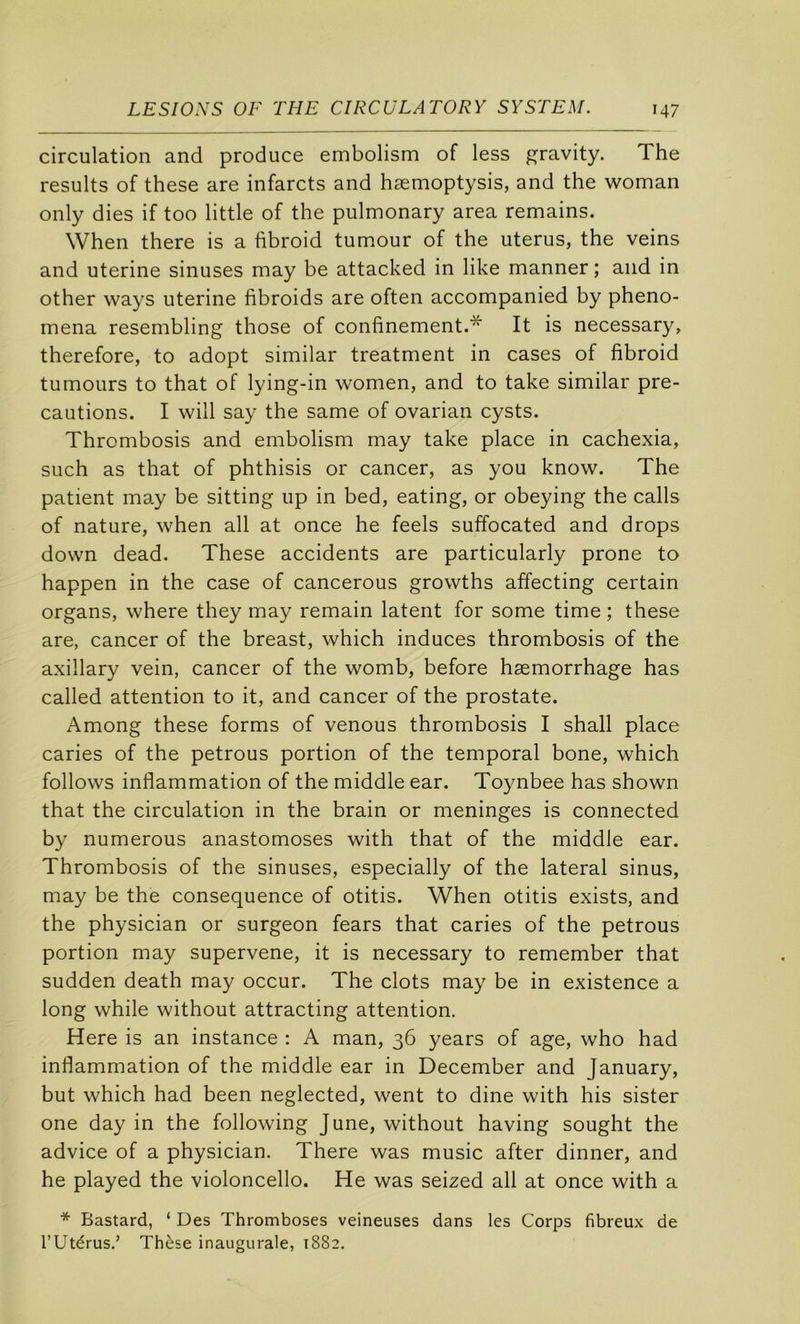 circulation and produce embolism of less gravity. The results of these are infarcts and hæmoptysis, and the woman only dies if too little of the pulmonary area remains. When there is a fibroid tumour of the utérus, the veins and uterine sinuses may be attacked in like manner ; and in other ways uterine fibroids are often accompanied by pheno- mena resembling those of confinement.* It is necessary, therefore, to adopt similar treatment in cases of fibroid tumours to that of lying-in women, and to take similar pré- cautions. I will say the same of ovarian cysts. Thrombosis and embolism may take place in cachexia, SLich as that of phthisis or cancer, as you know. The patient may be sitting up in bed, eating, or obeying the calls of nature, when ail at once he feels suffocated and drops down dead. These accidents are particularly prone to happen in the case of cancerous growths affecting certain organs, where they may remain latent for some time ; these are, cancer of the breast, which induces thrombosis of the axillary vein, cancer of the womb, before hæmorrhage has called attention to it, and cancer of the prostate. Among these forms of venons thrombosis I shall place caries of the petrous portion of the temporal bone, which follows inflammation of the middle ear. Toynbee has shown that the circulation in the brain or méningés is connected by numerous anastomoses with that of the middle ear. Thrombosis of the sinuses, especially of the latéral sinus, may be the conséquence of otitis. When otitis exists, and the physician or surgeon fears that caries of the petrous portion may supervene, it is necessary to remember that sudden death may occur. The dots may be in existence a long while without attracting attention. Here is an instance : A man, 36 years of âge, who had inflammation of the middle ear in December and January, but which had been neglected, went to dine with his sister one day in the following June, without having sought the advice of a physician. There was music after dinner, and he played the violoncelle. He was seized ail at once with a * Bastard, ‘ Des Thromboses veineuses dans les Corps fibreux de rUtérus.’ Thèse inaugurale, 1882.