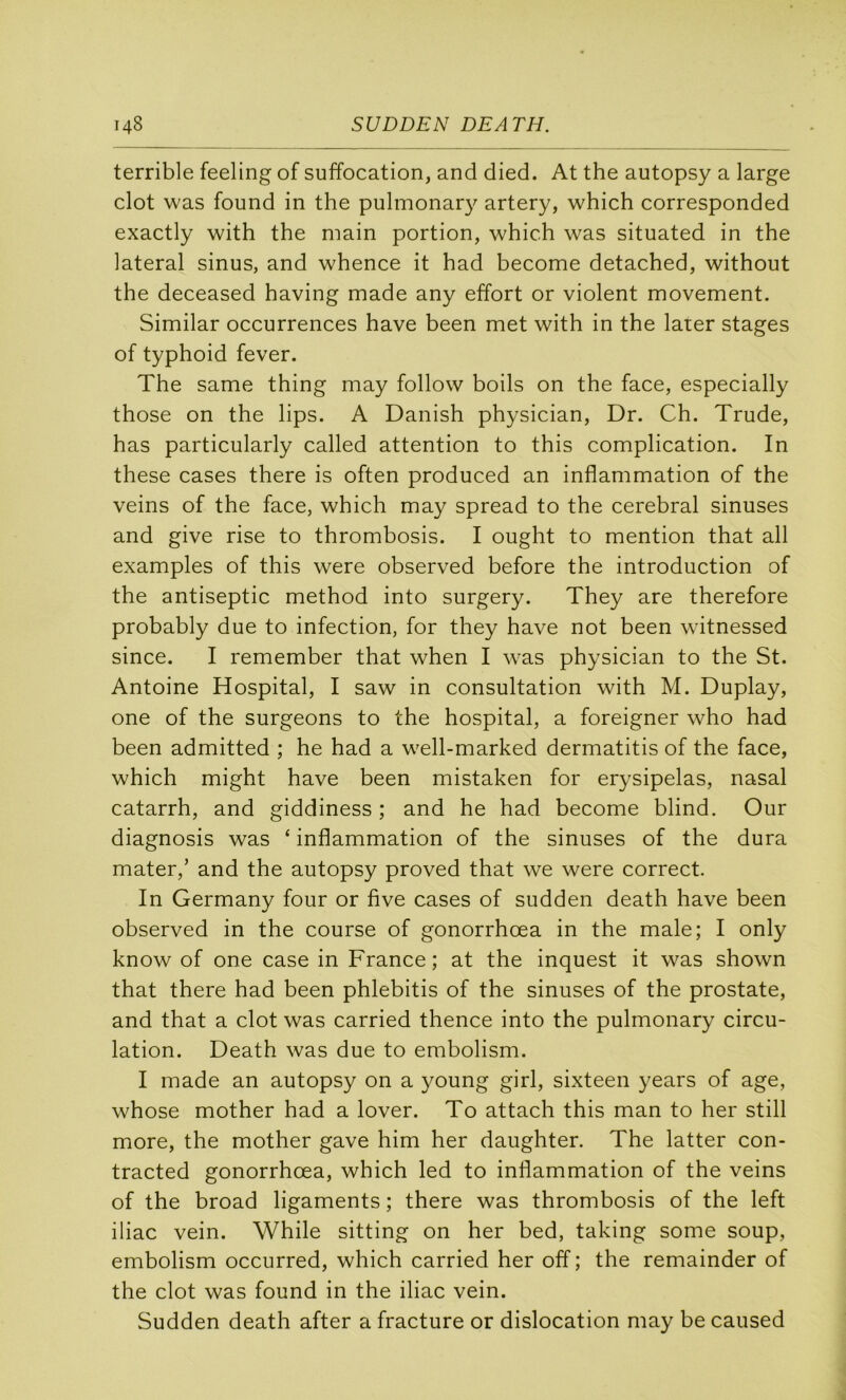 terrible feeling of suffocation, and died. At the autopsy a large dot was found in the pulinonar}^ artery, which corresponded exactly with the main portion, which was situated in the latéral sinus, and whence it had become detached, without the deceased having made any effort or violent movement. Similar occurrences hâve been met with in the later stages of typhoid fever. The same thing may follow boils on the face, especially those on the lips. A Danish physician, Dr. Ch. Trude, has particularly called attention to this complication. In these cases there is often produced an inflammation of the veins of the face, which may spread to the cérébral sinuses and give rise to thrombosis. I ought to mention that ail examples of this were observed before the introduction of the antiseptie method into surgery. They are therefore probably due to infection, for they hâve not been wdtnessed since. I remember that when I was physician to the St. Antoine Hospital, I saw in consultation with M. Duplay, one of the surgeons to the hospital, a foreigner who had been admitted ; he had a well-marked dermatitis of the face, which might hâve been mistaken for erysipelas, nasal catarrh, and giddiness ; and he had become blind. Our diagnosis was ‘ inflammation of the sinuses of the dura mater,’ and the autopsy proved that we were correct. In Germany four or five cases of sudden death hâve been observed in the course of gonorrhœa in the male; I only know of one case in France; at the inquest it was shown that there had been phlebitis of the sinuses of the prostate, and that a dot was carried thence into the pulmonary circu- lation. Death was due to embolism. I made an autopsy on a young girl, sixteen years of âge, whose mother had a lover. To attach this man to her still more, the mother gave him her daughter. The latter con- tracted gonorrhœa, which led to inflammation of the veins of the broad ligaments ; there was thrombosis of the left iliac vein. While sitting on her bed, taking some soup, embolism occurred, which carried her off ; the remainder of the dot was found in the iliac vein. Sudden death after a fracture or dislocation may be caused
