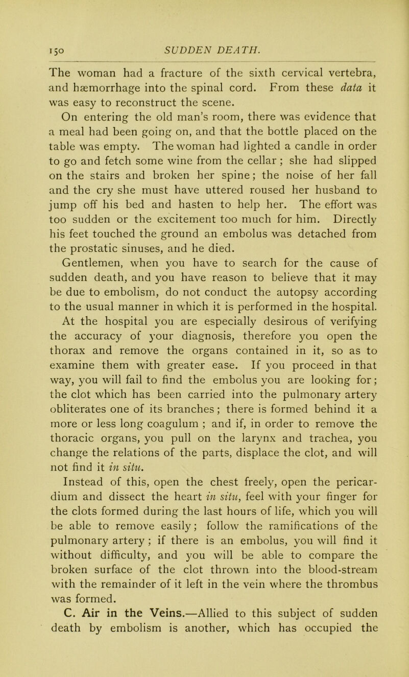 The woman had a fracture of the sixth cervical vertebra, and hæmorrhage into the spinal cord. From these data it w'as easy to reconstruct the scene. On entering the old man’s room, there was evidence that a meal had been going on, and that the bottle placed on the table was empty. The woman had lighted a candie in order to go and fetch some wine from the cellar ; she had slipped on the stairs and broken her spine ; the noise of her fall and the cry she must hâve uttered roused her husband to jump off his bed and hasten to help her. The effort was too sudden or the excitement too much for him. Directly his feet touched the ground an embolus was detached from the prostatic sinuses, and he died. Gentlemen, when you hâve to search for the cause of sudden death, and you hâve reason to believe that it may be due to embolism, do not conduct the autopsy according to the usual manner in which it is performed in the hospital. At the hospital you are especially desirous of verifying the accuracy of your diagnosis, therefore }^ou open the thorax and remove the organs contained in it, so as to examine them with greater ease. If you proceed in that way, you will fail to find the embolus you are looking for ; the dot which has been carried into the pulmonary artery oblitérâtes one of its branches ; there is formed behind it a more or less long coagulum ; and if, in order to remove the thoracic organs, you pull on the larynx and trachea, you change the relations of the parts, displace the dot, and will not find it in situ. Instead of this, open the chest freely, open the pericar- dium and dissect the heart in situ, fed with your finger for the dots formed during the last hours of life, which you will be able to remove easily ; follow the ramifications of the pulmonary artery ; if there is an embolus, you will find it without difficulty, and }^ou will be able to compare the broken surface of the dot thrown into the blood-stream with the remainder of it left in the vein where the thrombus was formed. C. Air in the Veins.—Allied to this subject of sudden death by embolism is another, which has occupied the