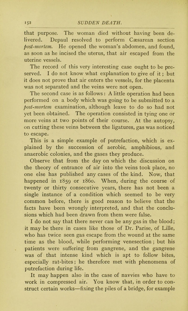 that purpose. The woman died without having been de- livered. Depaul resolved to perform Cæsarean section post-mortem. He opened the woman’s abdomen, and found, as soon as he incised the utérus, that air escaped from the uterine vessels. The record of this very interesting case ought to be pre- served. I do not know what explanation to give of it ; but it does not prove that air enters the vessels, for the placenta was not separated and the veins were not open. The second case is as follows : A little operation had been performed on a body which was going to be submitted to a post-mortem examination, although leave to do so had not yet been obtained. The operation consisted in tying one or more veins at two points of their course. At the autopsy, on cutting these veins between the ligatures, gas was noticed to escape. This is a simple example of putréfaction, which is ex- plained by the succession of aérobic, amphibious, and anaérobie colonies, and the gases they produce. Observe that from the day on which the discussion on the theory of entrance of air into the veins took place, no one else has published any cases of the kind. Now, that happened in 1859 1860. When, during the course of twenty or thirty consecutive years, there has not been a single instance of a condition which seemed to be very common before, there is good reason to believe that the facts hâve been wrongly interpreted, and that the conclu- sions which had been drawn from them were false. I do not say that there never can be any gas in the blood; it may be there in cases like those of Dr. Parise, of Lille, who has twice seen gas escape from the wound at the same time as the blood, while performing venesection ; but his patients were suffering from gangrené, and the gangrené was of that intense kind which is apt to follow bites, especially rat-bites ; he therefore met with phenomena of putréfaction during life. It may happen also in the case of navvies who hâve to Work in compressed air. You know that, in order to con- struct certain works—fixing the piles of a bridge, for example