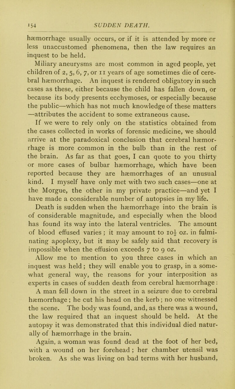 hæmorrhage usually occurs, or if it is attended more or less unaccustomed phenomena, then the law requires an inquest to be held. Miliary aneurysms are most common in aged people, yet children of 2, 5, 6, 7, or ii years of âge sometimes die of céré- bral hæmorrhage. An inquest is rendered obligatory in such cases as these, either because the child has fallen down, or because its body présents ecchymoses, or especially because the public—which has not much knowledge of these matters —attributes the accident to some extraneous cause. If we were to rely only on the statistics obtained from the cases collected in works of forensic medicine, we should arrive at the paradoxical conclusion that cérébral hæmor- rhage is more common in the bulb than in the rest of the brain. As far as that goes, I can quote to you thirty or more cases of bulbar hæmorrhage, which hâve been reported because they are hæmorrhages of an unusual kind. I myself hâve only met with two such cases—one at the Morgue, the other in my private practice—and yet I hâve made a considérable number of autopsies in my life. Death is sudden when the hæmorrhage into the brain is of considérable magnitude, and especially when the blood has found its way into the latéral ventricles. The amount of blood effused varies ; it may amount to loh oz. in fulmi- nating apoplexy, but it may be safely said that recovery is impossible when the effusion exceeds 7 to g oz. Allow me to mention to you three cases in which an inquest was held ; they will enable you to grasp, in a some- what general way, the reasons for your interposition as experts in cases of sudden death from cérébral hæmorrhage : A man fell down in the Street in a seizure due to cérébral hæmorrhage ; he eut his head on the kerb ; no one witnessed the scene. The body was found, and, as there was a wound, the law required that an inquest should be held. At the autopsy it was dernonstrated that this individual died natur- ally of hæmorrhage in the brain. Again, a woman was found dead at the foot of her bed, with a wound on her forehead ; her chamber utensil was broken. As she was living on bad terms with her husband.