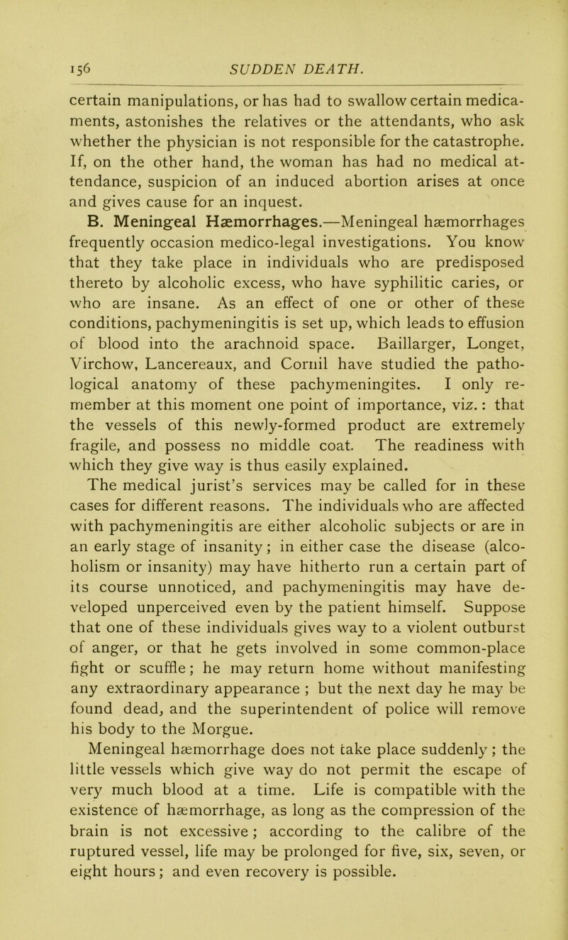 certain manipulations, orhas had to swallow certain médica- ments, astonishes the relatives or the attendants, who ask whether the physician is not responsible for the catastrophe. If, on the other hand, the woman has had no medical at- tendance, suspicion of an induced abortion arises at once and gives cause for an inquest. B. Meningeal Hæmorrhages.—Meningeal hæmorrhages frequently occasion medico-legal investigations. You know that they take place in individuals who are predisposed thereto by alcoholic excess, who hâve syphilitic caries, or who are insane. As an effect of one or other of these conditions, pachymeningitis is set up, which leads to effusion of blood into the arachnoid space. Baillarger, Longet, Virchow, Lancereaux, and Coriiil hâve studied the patho- logical anatomy of these pachymeningites. I only re- member at this moment one point of importance, viz. : that the vessels of this newiy-formed product are extremely fragile, and possess no middle coat The readiness with which they give way is thus easily explained. The medical jurist’s services may be called for in these cases for different reasons. The individuals who are affected with pachymeningitis are either alcoholic subjects or are in an early stage of insanity ; in either case the disease (alco- holism or insanity) may hâve hitherto run a certain part of its course unnoticed, and pachymeningitis may hâve de- veloped unperceived even by the patient himself. Suppose that one of these individuals gives way to a violent outburst of anger, or that he gets involved in some common-place fight or scuffle ; he may return home without manifesting any extraordinary appearance ; but the next day he may be found dead, and the superintendent of police will remove his body to the Morgue. Meningeal hæmorrhage does not cake place suddenly ; the little vessels which give way do not permit the escape of very much blood at a time. Life is compatible with the existence of hæmorrhage, as long as the compression of the brain is not excessive ; according to the calibre of the ruptured vessel, life may be prolonged for five, six, seven, or eight hours ; and even recovery is possible.