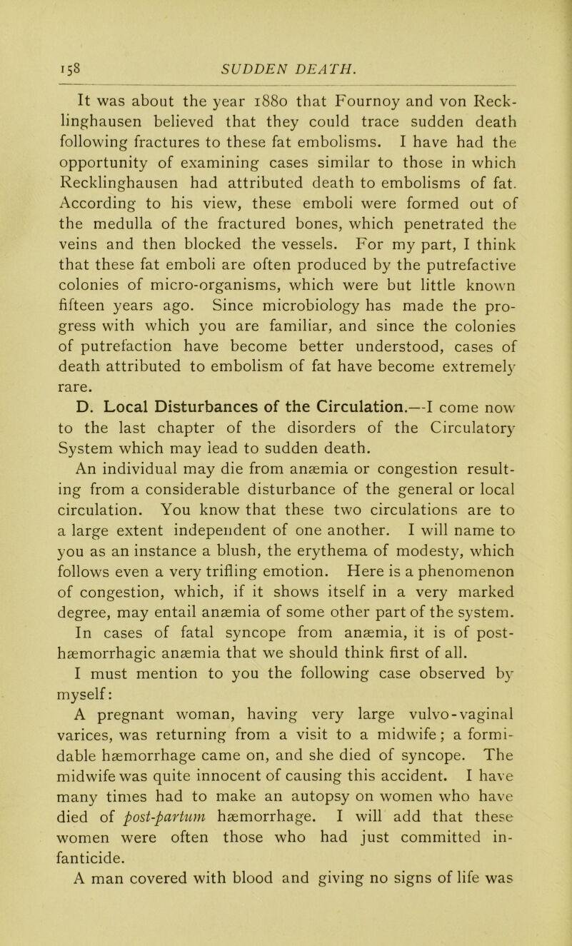 It was about the year 1880 that Fournoy and von Reck- linghausen believed that they could trace sudden death following fractures to these fat embolisms. I bave had the opportunity of examining cases similar to those in which Recklinghausen had attributed death to embolisms of fat. According to his view, these emboli were formed out of the medulla of the fractured bones, which penetrated the veins and then blocked the vessels. For my part, I think that these fat emboli are often produced by the putrefactive colonies of micro-organisms, which were but little known fifteen years ago. Since microbiology has made the pro- gress with which you are familiar, and since the colonies of putréfaction hâve become better understood, cases of death attributed to embolism of fat hâve become extremely rare. D. Local Disturbances of the Circulation.—I corne now to the last chapter of the disorders of the Circulator}^ System which may îead to sudden death. An individual may die from anæmia or congestion result- ing from a considérable disturbance of the general or local circulation. You know that these two circulations are to a large extent independent of one another. I will name to you as an instance a blush, the erythema of modesty, which follows even a very trifling émotion. Here is a phenomenon of congestion, which, if it shows itself in a very marked degree, may entail anæmia of some other part of the System. In cases of fatal syncope from anæmia, it is of post- hæmorrhagic anæmia that we should think first of ail. I must mention to you the following case observed b}' myself : A prégnant woman, having very large vulvo-vaginal varices, was returning from a visit to a midwife ; a formi- dable hæmorrhage came on, and she died of syncope. The midwife was quite innocent of causing this accident. I hâve many times had to make an autopsy on women who hâve died of post-parhun hæmorrhage. I will add that these women were often those who had just committed in- fanticide. A man covered with blood and giving no signs of life was