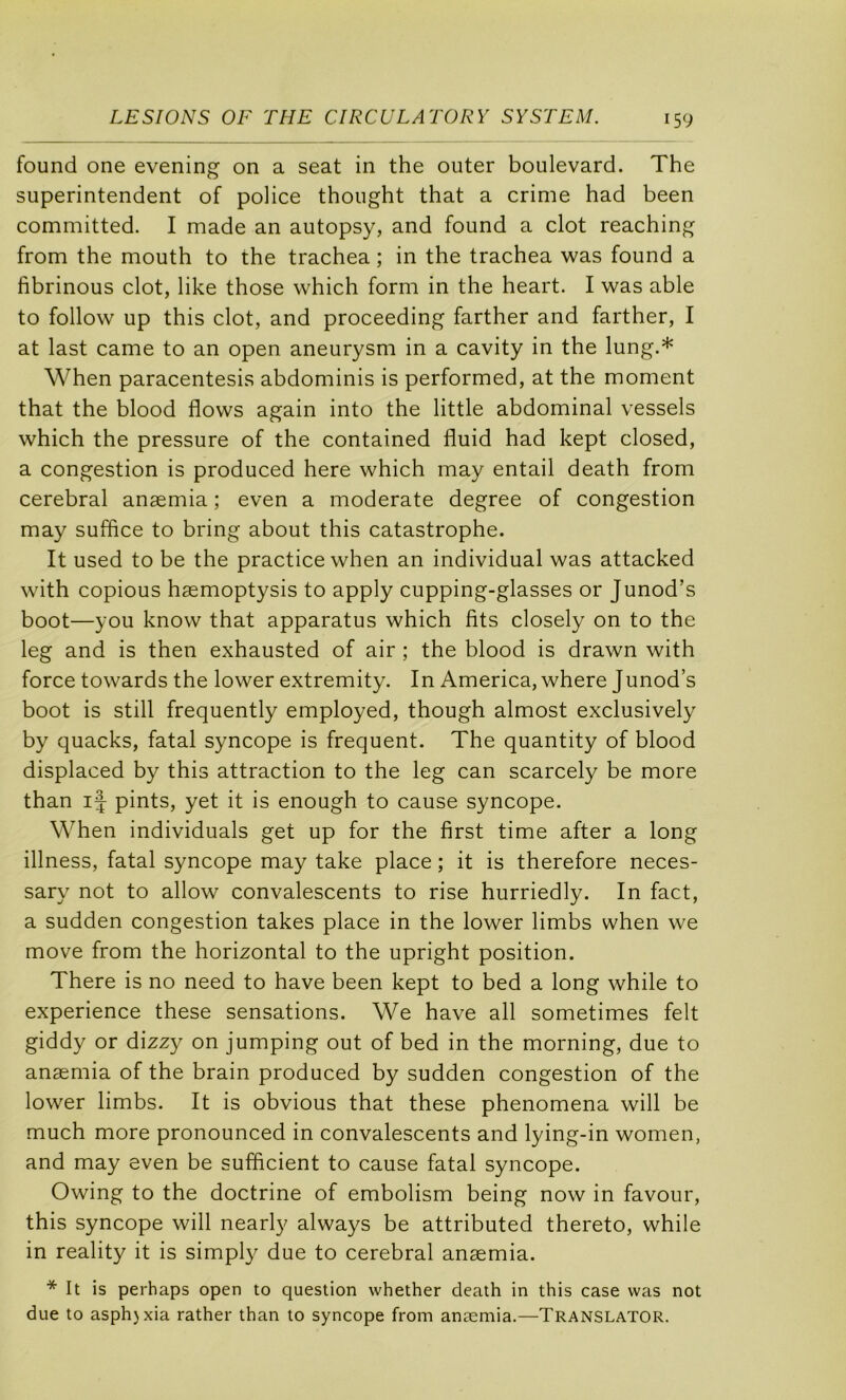 found one evening on a seat in the outer boulevard. The superintendent of police thought that a crime had been committed. I made an autopsy, and found a dot reaching from the mouth to the trachea ; in the trachea was found a fibrinous dot, like those which form in the heart. I was able to follow up this dot, and proceeding farther and farther, I at last came to an open aneurysm in a cavity in the lung.* When paracentesis abdominis is performed, at the moment that the blood flows again into the little abdominal vessels which the pressure of the contained fluid had kept closed, a congestion is produced here which may entail death from cérébral anæmia ; even a moderate degree of congestion may suffice to bring about this catastrophe. It used to be the practice when an individual was attacked with copions hæmoptysis to apply cupping-glasses or Junod’s boot—you know that apparatus which fits closely on to the leg and is then exhausted of air ; the blood is drawn with force towards the lower extremity. In America, where Junod’s boot is still frequently employed, though almost exclusively by quacks, fatal syncope is frequent. The quantity of blood displaced by this attraction to the leg can scarcely be more than if pints, yet it is enough to cause syncope. When individuals get up for the first time after a long illness, fatal syncope may take place ; it is therefore neces- sary not to allow convalescents to rise hurriedly. In fact, a sudden congestion takes place in the lower limbs when we move from the horizontal to the upright position. There is no need to hâve been kept to bed a long while to expérience these sensations. We hâve ail sometimes felt giddy or dizzy on jumping out of bed in the morning, due to anæmia of the brain produced by sudden congestion of the lower limbs. It is obvions that these phenomena will be much more pronounced in convalescents and lying-in women, and may even be sufficient to cause fatal syncope. Owing to the doctrine of embolism being now in favour, this syncope will nearly always be attributed thereto, while in reality it is simpl}^ due to cérébral anæmia. * It is perhaps open to question whether death in this case was not due to asphjxia rather than to syncope from anæmia.—Translator.