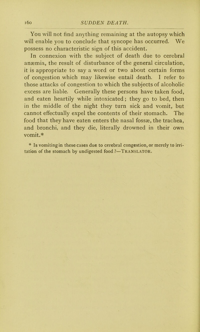 You will not lind anything remaining at the autopsy which will enable you to conclude that syncope bas occurred. We possess no characteristic sign of this accident. In connexion with the subject of death due to cérébral anæmia, the resuit of disturbance of the general circulation, it is appropriate to say a word or two about certain forms of congestion which may likewise entail death. I refer to those attacks of congestion to which the subjectsof alcoholic excess are liable. Generally these persons hâve taken food, and eaten heartily while intoxicated ; they go to bed, then in the middle of the night they turn sick and vomit, but cannot effectually expel the contents of their stomach. The food that they hâve eaten enters the nasal fossæ, the trachea, and bronchi, and they die, literally drowned in their own vomit.* * Is vomitingin these cases due to cérébral congestion, or merely to irri- tation of the stomach by undigested food ?—Translator.