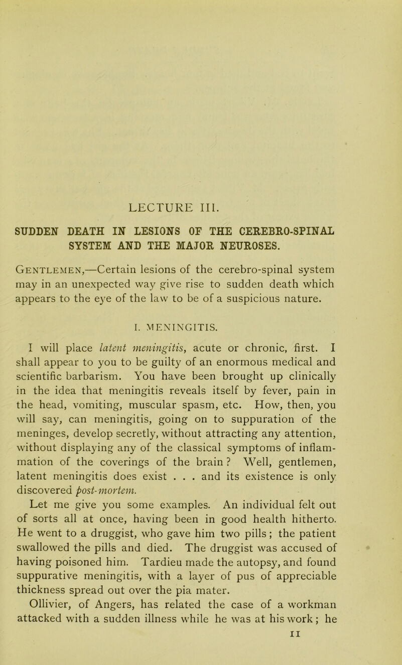 SUDDEN DEATH IN LESIONS OF THE CEREBRO-SPINAL SYSTEM AND THE MAJOR NEUROSES. Gentlemen,—Certain lésions of the cérébro-spinal System may in an unexpected way give rise to sudden death which appears to the e}'e of the lavv to be of a suspicions nature. I. MExNINGITIS. I will place latent meningitis, acute or chronic, first. I shall appear to you to be guilty of an enormous medical and scientific barbarism. You hâve been brought up clinically in the idea that meningitis reveals itself by fever, pain in the head, vomiting, muscular spasm, etc. How, then, you will say, can meningitis, going on to suppuration of the méningés, develop secretly, without attracting any attention, without displaying any of the classical symptoms of inflam- mation of the coverings of the brain ? Well, gentlemen, latent meningitis does exist . . . and its existence is only discovered post-mortein. Let me give you some examples. An individual felt out of sorts ail at once, having been in good health hitherto. He went to a druggist, who gave him two pills ; the patient swallowed the pills and died. The druggist was accused of having poisoned him. Tardieu made the autopsy, and found suppurative meningitis, with a layer of pus of appréciable thickness spread out over the pia mater. Ollivier, of Angers, has related the case of a workman attacked with a sudden illness while he was at his work ; he II