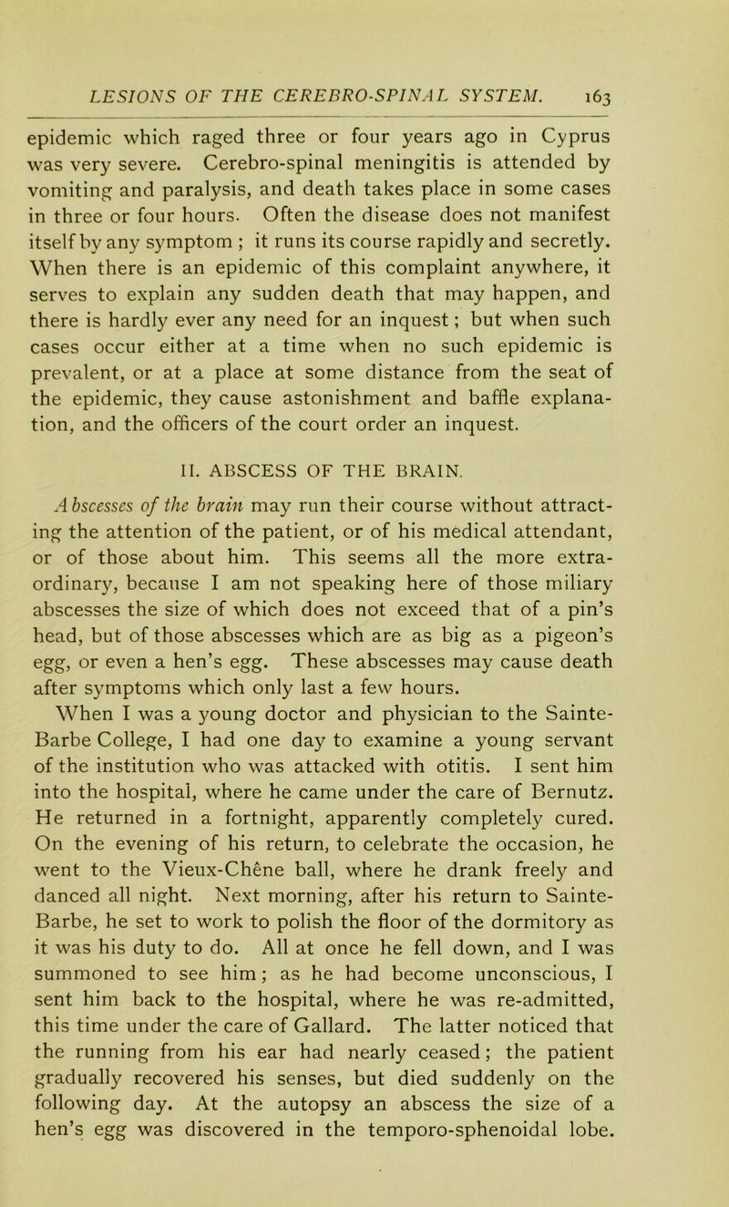 épidémie which raged three or four years ago in Cyprus was very severe. Cérébro-spinal meningitis is attended by vomiting and paralysis, and death takes place in some cases in three or four hours. Often the disease does not manifest itself by any symptom ; it runs its course rapidly and secretly. When there is an épidémie of this complaint anywhere, it serves to explain any sudden death that may happen, and there is hardly ever any need for an inquest ; but when such cases occur either at a time when no such épidémie is prévalent, or at a place at some distance from the seat of the épidémie, they cause astonishment and baffle explana- tion, and the offleers of the court order an inquest. IL ABSCESS OF THE BRAIN. Abscesses of the brain may run their course without attract- ing the attention of the patient, or of his medical attendant, or of those about him. This seems ail the more extra- ordinary, because I am not speaking here of those miliary abscesses the size of which does not exceed that of a pin’s head, but of those abscesses which are as big as a pigeon’s egg, or even a hen’s egg. These abscesses may cause death after symptoms which only last a few hours. When I was a young doctor and physician to the Sainte- Barbe College, I had one day to examine a young servant of the institution who was attacked with otitis. I sent him into the hospital, where he came under the care of Bernutz. He returned in a fortnight, apparently completely cured. On the evening of his return, to celebrate the occasion, he went to the Vieux-Chêne bail, where he drank freely and danced ail night. Next morning, after his return to Sainte- Barbe, he set to work to polish the floor of the dormitory as it was his duty to do. Ail at once he fell down, and I was summoned to see him ; as he had become unconscious, I sent him back to the hospital, where he was re-admitted, this time under the care of Gallard. The latter noticed that the running from his ear had nearly ceased ; the patient gradually recovered his senses, but died suddenly on the following day. At the autopsy an abscess the size of a hen’s egg was discovered in the temporo-sphenoidal lobe.