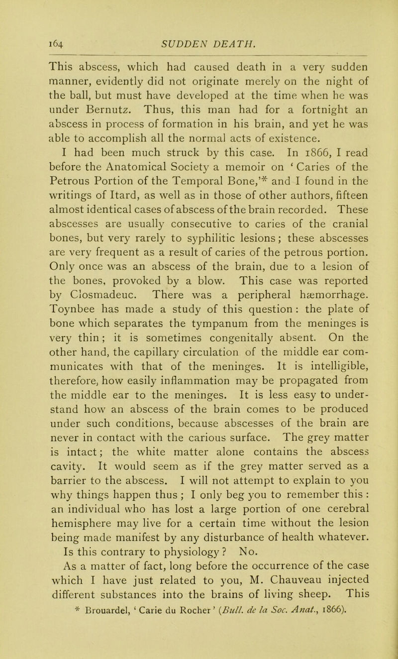 This abscess, which had caused death in a very sudden manner, evidently did not originale merely on the night of the bail, but must bave developed at the time when he was under Bernutz. Thus, this man had for a fortnight an abscess in process of formation in his brain, and yet he was able to accomplish ail the normal acts of existence. I had been much struck by this case. In 1866, I read before the Anatomical Society a memoir on ‘ Caries of the Petrous Portion of the Temporal Bone,’* and I found in the writings of Itard, as well as in those of other authors, fifteen almost identical cases of abscess of the brain recorded. These abscesses are usually consecutive to caries of the cranial bones, but very rarely to syphilitic lésions ; these abscesses are very frequent as a resuit of caries of the petrous portion. Only once was an abscess of the brain, due to a lésion of the bones, provoked by a blow. This case was reported by Closmadeuc. There was a peripheral hæmorrhage. Toynbee has made a study of this question : the plate of bone which séparâtes the tympanum from the méningés is very thin ; it is sometimes congenitally absent. On the other hand, the capillary circulation of the middle ear com- municates with that of the méningés. It is intelligible, therefore, how easily inflammation may be propagated from the middle ear to the méningés. It is less easy to under- stand how an abscess of the brain cornes to be produced under such conditions, because abscesses of the brain are never in contact with the carions surface. The grey matter is intact ; the white matter alone contains the abscess cavity. It would seem as if the gre}^ matter served as a barrier to the abscess. I will not attempt to explain to you why things happen thus ; I only beg you to remember this : an individual vvho has lost a large portion of one cérébral hemisphere may live for a certain time without the lésion being made manifest by any disturbance of health whatever. Is this contrary to physiolog}^ ? No. As a matter of fact, long before the occurrence of the case which I hâve just related to you, M. Chauveau injected different substances into the brains of living sheep. This * Brouardel, ‘ Carie du Rocher’ {Bull, de la Soc. A?ia/., 1866).