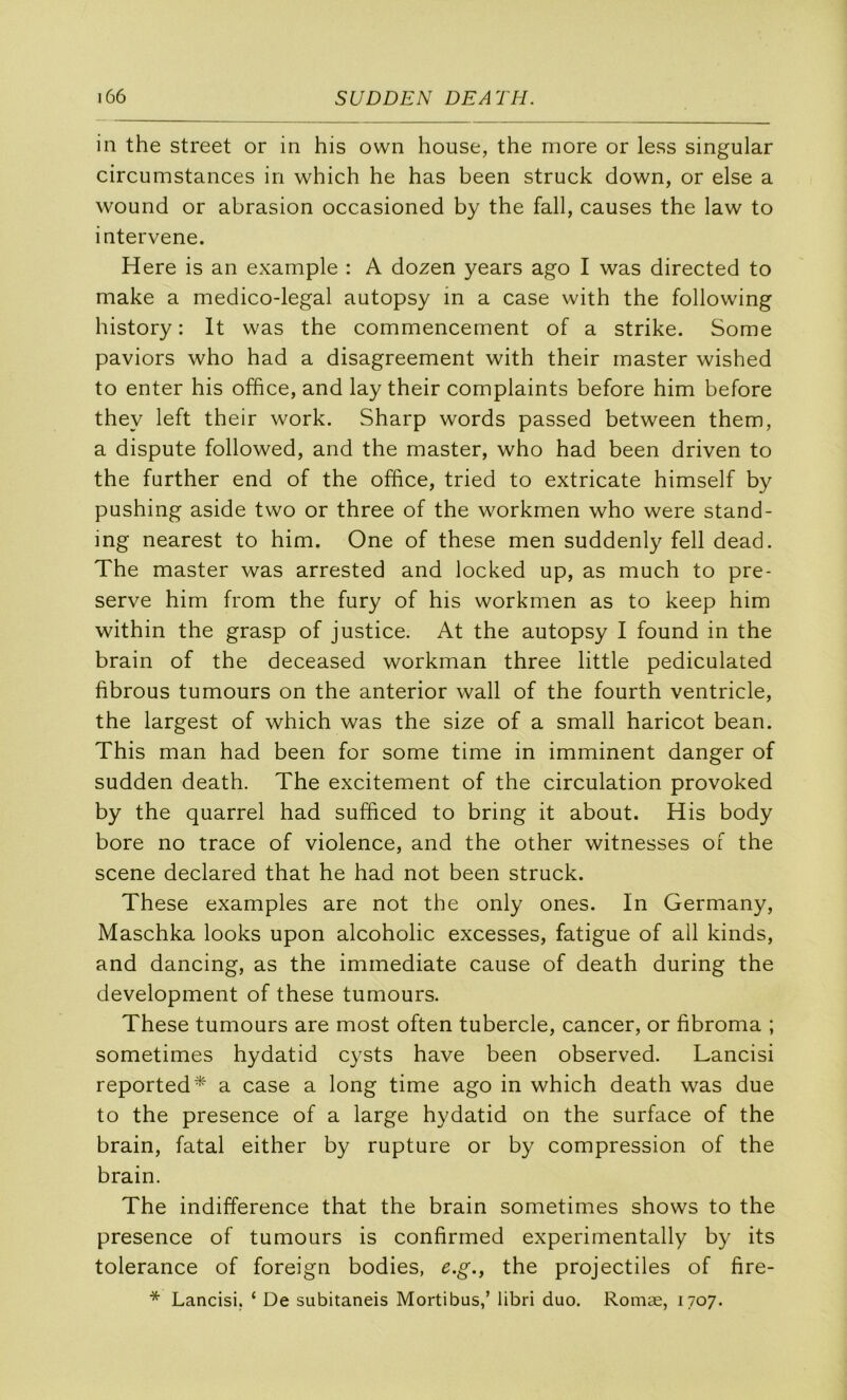 in the Street or in his own house, the more or less singular circumstances in which he has been struck down, or else a wound or abrasion occasioned by the fall, causes the law to intervene. Here is an example : A dozen years ago I was directed to make a medico-legal autopsy in a case with the following history : It was the commencement of a strike. Some paviors who had a disagreement with their master wished to enter his office, and lay their complaints before him before they left their work. Sharp words passed between them, a dispute followed, and the master, who had been driven to the further end of the office, tried to extricate himself by pushing aside two or three of the workmen who were stand- ing nearest to him. One of these men suddenly fell dead. The master was arrested and locked up, as much to pré- serve him from the fury of his workmen as to keep him within the grasp of justice. At the autopsy I found in the brain of the deceased workman three little pediculated fibrous tumours on the anterior wall of the fourth ventricle, the largest of which was the size of a small haricot bean. This man had been for some time in imminent danger of sudden death. The excitement of the circulation provoked by the quarrel had sufficed to bring it about. His body bore no trace of violence, and the other witnesses of the scene declared that he had not been struck. These examples are not the only ones. In Germany, Maschka looks upon alcoholic excesses, fatigue of ail kinds, and dancing, as the immédiate cause of death during the development of these tumours. These tumours are most often tubercle, cancer, or fibroma ; sometimes hydatid cysts hâve been observed. Lancisi reported^' a case a long time ago in which death was due to the presence of a large hydatid on the surface of the brain, fatal either by rupture or by compression of the brain. The indifférence that the brain sometimes shows to the presence of tumours is confirmed experimentally by its tolérance of foreign bodies, e.g.y the projectiles of fire- * Lancisi, ‘ De subitaneis Mortibus,’ libri duo. Romæ, 1707.