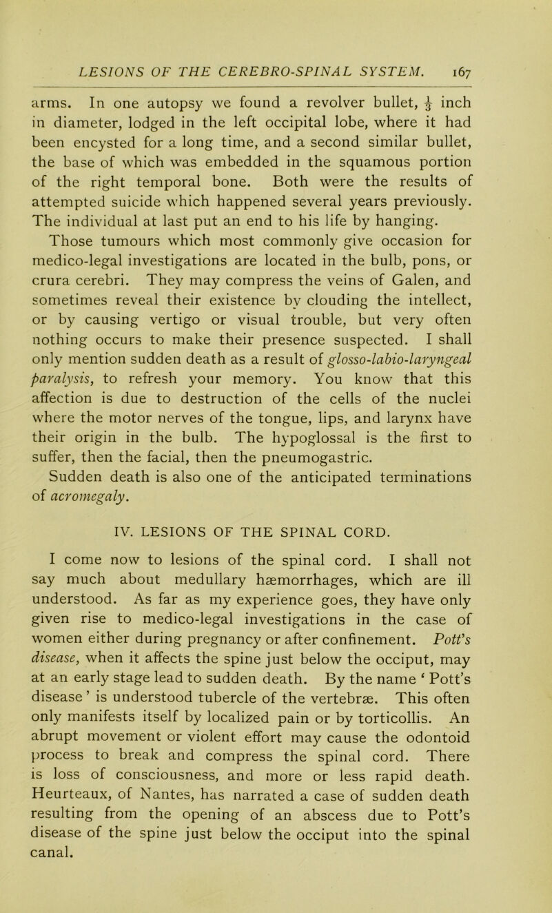 cirms. In one autopsy we found a revolver bullet, inch in diameter, lodged in the left occipital lobe, where it had been encysted for a long time, and a second similar bullet, the base of which was embedded in the squamous portion of the right temporal bone. Both were the results of attempted suicide which happened several years previously. The individual at last put an end to his life by hanging. Those tumours which most commonly give occasion for medico-legal investigations are located in the bulb, pons, or crura cerebri. They may compress the veins of Galen, and sometimes reveal their existence by clouding the intellect, or by causing vertigo or visual trouble, but very often nothing occurs to make their presence suspected. I shall only mention sudden death as a resuit of glosso-labio-laryngeal paralysis, to refresh your memory. You know that this affection is due to destruction of the cells of the nuclei where the motor nerves of the tongue, lips, and larynx hâve their origin in the bulb. The hypoglossal is the first to suffer, then the facial, then the pneumogastric. Sudden death is also one of the anticipated terminations of acromegaly. IV. LESIONS OF THE SPINAL CORD. I corne now to lésions of the spinal cord. I shall not say much about medullary hæmorrhages, which are ill understood. As far as my expérience goes, they hâve only given rise to medico-legal investigations in the case of women either during pregnancy or after confinement. Potfs disease, when it affects the spine just below the occiput, may at an early stage lead to sudden death. By the name ‘ Pott’s disease ’ is understood tubercle of the vertebræ. This often only manifests itself by localized pain or by torticollis. An abrupt movement or violent effort may cause the odontoid process to break and compress the spinal cord. There is loss of consciousness, and more or less rapid death. Heurteaux, of Nantes, has narrated a case of sudden death resulting from the opening of an abscess due to Pott’s disease of the spine just below the occiput into the spinal canal.