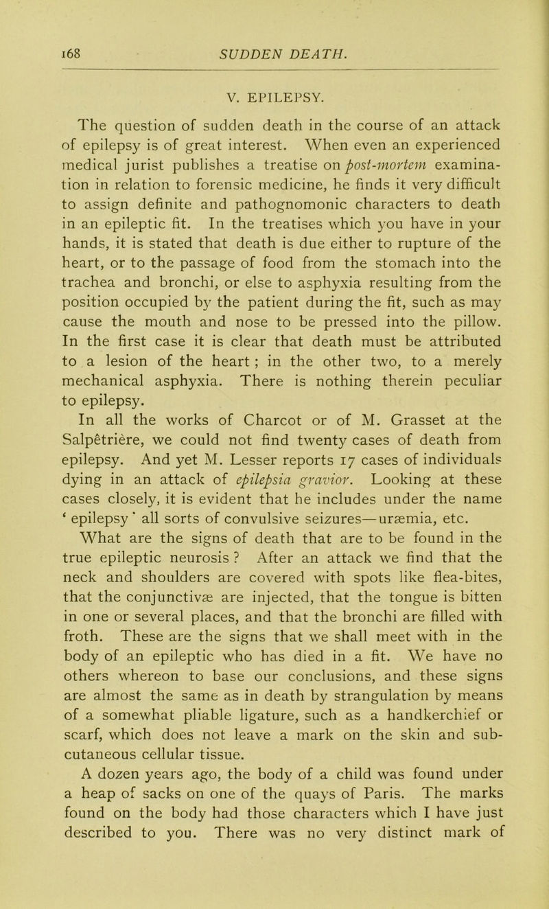 V. EPILEPSY. The question of sudden death in the course of an attack of epilepsy is of great interest. When even an experienced medical jurist publishes a on post-mortem examina- tion in relation to forensic medicine, he finds it very difficult to assign definite and pathognomonic characters to death in an epileptic fit. In the treatises which you hâve in your hands, it is stated that death is due either to rupture of the heart, or to the passage of food from the stomach into the trachea and bronchi, or else to asphyxia resulting from the position occupied by the patient during the fit, such as may cause the mouth and nose to be pressed into the pillow. In the first case it is clear that death must be attributed to a lésion of the heart ; in the other two, to a merely mechanical asphyxia. There is nothing therein peculiar to epilepsy. In ail the works of Charcot or of M. Grasset at the Salpêtrière, we could not find twenty cases of death from epilepsy. And yet M. Cesser reports 17 cases of individuals dying in an attack of epilepsia gravior. Looking at these cases closely, it is évident that he includes under the name ‘ epilepsy* ail sorts of convulsive seizures—uræmia, etc. What are the signs of death that are to be found in the true epileptic neurosis ? After an attack we find that the neck and shoulders are covered with spots like flea-bites, that the conjunctivæ are injected, that the tongue is bitten in one or several places, and that the bronchi are filled with froth. These are the signs that we shall meet with in the body of an epileptic who has died in a fit. We hâve no others whereon to base our conclusions, and these signs are almost the same as in death by strangulation by means of a somewhat pliable ligature, such as a handkerchief or scarf, which does not leave a mark on the skin and sub- cutaneous cellular tissue. A dozen years ago, the body of a child was found under a heap of sacks on one of the quays of Paris. The marks found on the body had those characters which I hâve just described to you. There was no very distinct mark of
