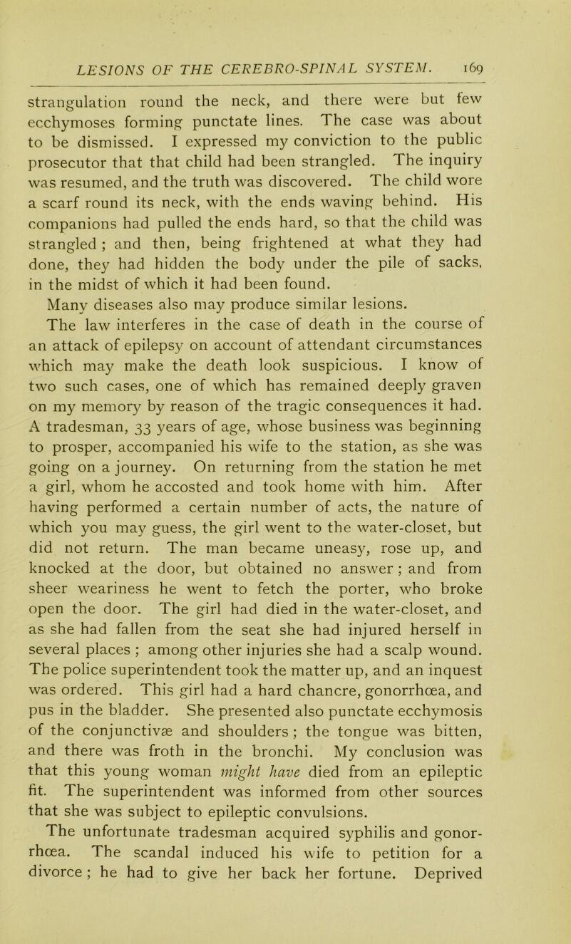strangulation round the neck, and there were but tew ecchymoses forming punctate lines. The case was about to be dismissed. I expressed my conviction to the public prosecutor that that child had been strangled. The inquiry was resiimed, and the truth was discovered. The child wore a scarf round its neck, with the ends waving behind. His companions had pulled the ends hard, so that the child was strangled ; and then, being frightened at what they had done, they had hidden the body under the pile of sacks, in the midst of which it had been found. Many diseases also rnay produce similar lésions. The law interfères in the case of death in the course of an attack of epileps}^ on account of attendant circumstances which may make the death look suspicions. I know of two such cases, one of which has remained deeply graven on my memory by reason of the tragic conséquences it had. A tradesman, 33 years of âge, whose business was beginning to prosper, accompanied his wife to the station, as she was going on a journey. On returning from the station he met a girl, whom he accosted and took home with him. After liaving performed a certain number of acts, the nature of which you may guess, the girl went to the water-closet, but did not return. The man became uneas}^ rose up, and knocked at the door, but obtained no answer ; and from sheer weariness he went to fetch the porter, who broke open the door. The girl had died in the water-closet, and as she had fallen from the seat she had injured herself in several places ; among other injuries she had a scalp wound. The police superintendent took the matter up, and an inquest was ordered. This girl had a hard chancre, gonorrhœa, and pus in the bladder. She presented also punctate ecchymosis of the conjunctivæ and shoulders ; the tongue was bitten, and there was froth in the bronchi. My conclusion was that this young woman might hâve died from an epileptic fit. The superintendent was informed from other sources that she was subject to epileptic convulsions. The unfortunate tradesman acquired syphilis and gonor- rhœa. The scandai induced his wife to pétition for a divorce ; he had to give her back her fortune. Deprived
