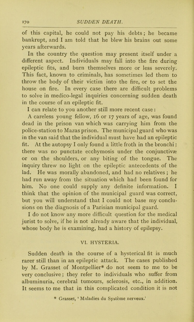 of this capital, he could not pay his debts ; he became bankrupt, and I am told that he blew his brains ont some years afterwards. In the country the question may présent itself under a different aspect. Individuals may fall into the fire during epileptic fits, and burn themselves more or less severely. This fact, known to criminals, has sometimes led them to throw the body of their victim into the fire, or to set the house on fire. In every case there are difficult problems to solve in medico-legal inquiries concerning sudden death in the course of an epileptic fit. I can relate to you another still more recent case : A careless young fellow, i6 or 17 years of âge, was found dead in the prison van which was carr}dng him from the police-station to Mazas prison. The municipal guard who was in the van said that the individual must hâve had an epileptic fit. At the autopsy I only found a little froth in the bronchi : there was no punctate ecchymosis under the conjunctivæ or on the shoulders, or any biting of the tongue. The inquiry threw no light on the epileptic antécédents of the lad. He was morally abandoned, and had no relatives ; he had run away from the situation which had been found for him. No one could supply any definite information. I think that the opinion of the municipal guard was correct, but you will understand that I could not base my conclu- sions on the diagnosis of a Parisian municipal guard. I do not know any more difficult question for the medical jurist to solve, if he is not already aware that the individual, whose body he is examining, had a history of epilepsy. VI. HYSTERIA. Sudden death in the course of a hysterical fit is much rarer still than in an epileptic attack. The cases published by M. Grasset of Montpellier* do not seem to me to be very conclusive ; they refer to individuals who suffer from albuminuria, cérébral tumours, sclerosis, etc., in addition. It seems to me that in this complicated condition it is not * Grasset, ‘ Maladies du Système nerveux.’