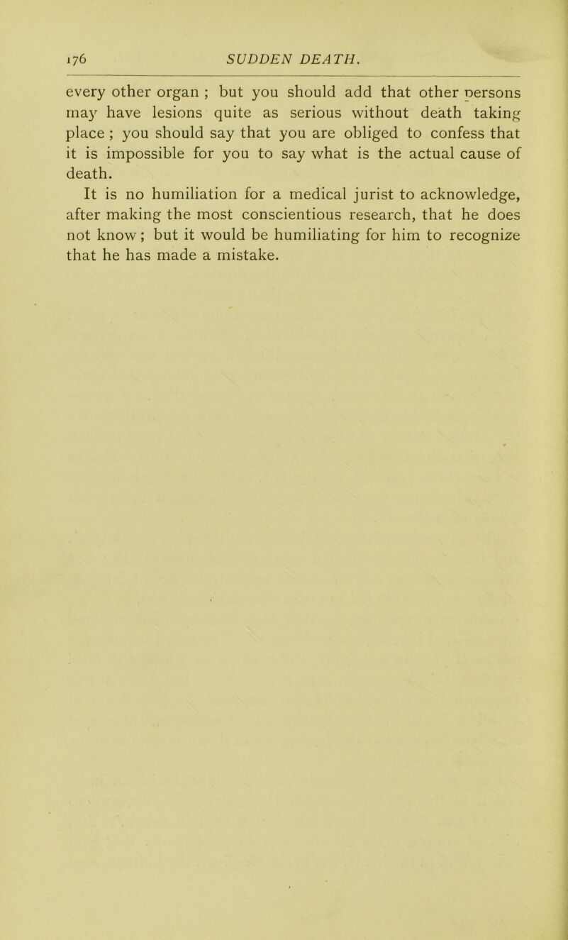 every other organ ; but you should add that other Dersons inay hâve lésions quite as serions without death taking place ; you should say that you are obliged to confess that it is impossible for you to say what is the actual cause of death. It is no humiliation for a medical jurist to acknowledge, after making the most conscientious research, that he does not know ; but it would be humiliating for him to recognize that he has made a mistake.