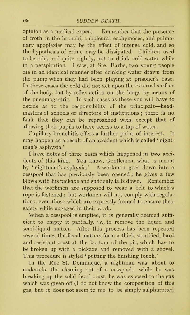 opinion as a medical expert. Reinember that the presence of froth in the bronchi, subpleural ecchymoses, and pulmo- nary apoplexies may be the effect of intense cold, and so the hypothesis of crime may be dissipated. Children used to be told, and quite rightly, not to drink cold water while in a perspiration. I saw, at Ste. Barbe, two young people die in an identical manner after drinking water drawn from the pump when they had been playing at prisoner’s base. In these cases the cold did not act upon the external surface of the body, but by reflex action on the lungs by means of the pneumogastric. In such cases as these you will hâve to décidé as to the responsibility of the principals—head- masters of schools or directors of institutions ; there is no fault that they can be reproached with, except that of allowing their pupils to hâve access to a tap of water. Capillary bronchitis offers a further point of interest. It may happen as a resuit of an accident which is called ‘ night- man’s asphyxia.’ I hâve notes of three cases which happened in two acci- dents of this kind. You know, Gentlemen, what is meant by ‘ nightman’s asphyxia.’ A workman goes down into a cesspool that has previously been opened ; he gives a few blows with his pickaxe and suddenly falls down. Remember that the workmen are supposed to wear a belt to which a rope is fastened ; but workmen will not comply with régula- tions, even those which are expressly framed to ensure their safety while engaged in their work. When a cesspool is emptied, it is generally deemed suffi- cient to empty it partially, i.e., to remove the liquid and semi-liquid matter. After this process has been repeated several times, the fæcal matters form a thick, stratified, hard and résistant crust at the bottom of the pit, which has to be broken up with a pickaxe and removed with a shovel. This procedure is styled ‘ putting the finishing touch.’ In the Rue St. Dominique, a nightman was about to undertake the cleaning out of a cesspool ; while he was breaking up the solid fæcal crust, he was exposed to the gas which was given off (I do not know the composition of this gas, but it does not seem to me to be simply sulphuretted