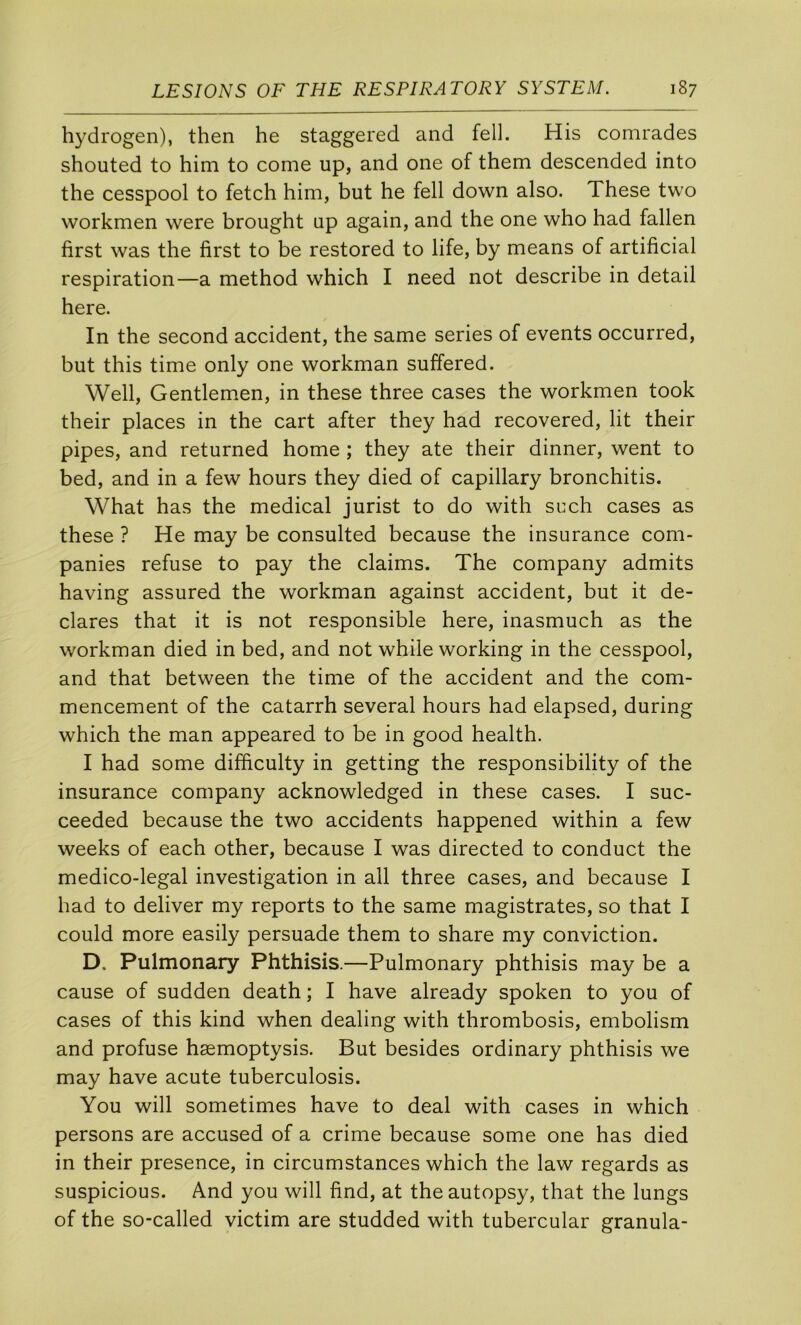hydrogen), then he staggered and fell. His comrades shouted to him to corne up, and one of them descended into the cesspool to fetch him, but he fell down also. These two workmen were brought up again, and the one who had fallen first was the first to be restored to life, by means of artificial respiration—a method which I need not describe in detail here. In the second accident, the same sériés of events occurred, but this time only one workman suffered. Well, Gentlemen, in these three cases the workmen took their places in the cart after they had recovered, lit their pipes, and returned home ; they ate their dinner, went to bed, and in a few hours they died of capillary bronchitis. What has the medical jurist to do with such cases as these ? He may be consulted because the Insurance com- panies refuse to pay the daims. The company admits having assured the workman against accident, but it dé- clarés that it is not responsible here, inasmuch as the workman died in bed, and not while working in the cesspool, and that between the time of the accident and the com- mencement of the catarrh several hours had elapsed, during which the man appeared to be in good health. I had some difficulty in getting the responsibility of the insurance company acknowledged in these cases. I suc- ceeded because the two accidents happened within a few weeks of each other, because I was directed to conduct the medico-legal investigation in ail three cases, and because I had to deliver my reports to the same magistrates, so that I could more easily persuade them to share my conviction. D, Pulmonary Phthisis.—Pulmonary phthisis may be a cause of sudden death ; I hâve already spoken to you of cases of this kind when dealing with thrombosis, embolism and profuse hæmoptysis. But besides ordinary phthisis we may hâve acute tuberculosis. You will sometimes hâve to deal with cases in which persons are accused of a crime because some one has died in their presence, in circumstances which the law regards as suspicions. And you will find, at theautopsy, that the lungs of the so-called victim are studded with tubercular granula-