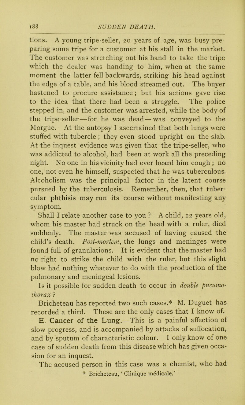 tions. A young tripe-seller, 20 years of âge, was busy pre- paring some tripe for a customer at his stall in the market. The customer was stretching out his hand to take the tripe which the dealer was handing to him, when at the same moment the latter fell backwards, striking his head against the edge of a table, and his blood streamed out. The buyer hastened to procure assistance ; but his actions gave rise to the idea that there had been a struggle. The police stepped in, and the customer wasarrested, while the body of the tripe-seller—for he was dead—was conveyed to the Morgue. At the autopsy I ascertained that both lungs were stuffed with tubercle ; the}^ even stood upright on the slab. At the inquest evidence was given that the tripe-seller, who was addicted to alcohol, had been at work ail the preceding night. No one in his vicinity had ever heard him cough ; no one, not even he himself, suspected that he was tuberculous. Alcoholism was the principal factor in the latent course pursued by the tuberculosis. Remember, then, that tuber- cular phthisis may run its course without manifesting any syrnptom. Shall I relate another case to you ? A child, 12 years old, whom his master had struck on the head with a ruler, died suddenly. The master was accused of having caused the child’s death. Post-mortem, the lungs and méningés were found full of granulations. It is évident that the master had no right to strike the child with the ruler, but this slight blow had nothing whatever to do with the production of the pulmonary and meningeal lésions. Is it possible for sudden death to occur in double pneumo- thorax ? Bricheteau has reported two such cases.* M. Duguet has recorded a third. These are the only cases that I know of. E. Cancer of the Lung.—This is a painful affection of slow progress, and is accompanied by attacks of suffocation, and by sputum of characteristic colour. I only know of one case of sudden death from this disease which has given occa- sion for an inquest. The accused person in this case was a chemist, who had * Bricheteau, ‘ Clinique médicale.’