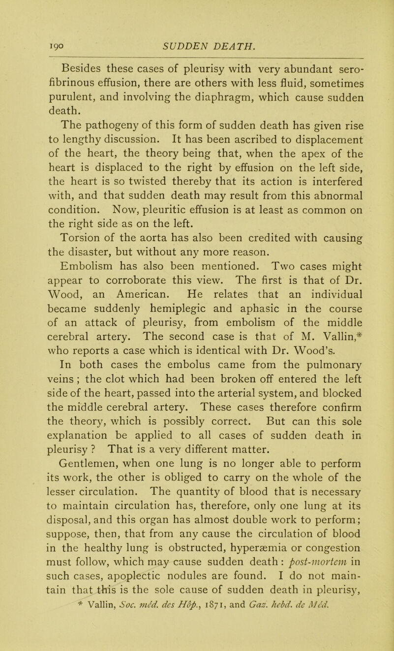 Besides these cases of pleurisy with very abundant sero- fibrinous effusion, there are others with less fluid, sometimes purulent, and involving the diaphragm, which cause sudden death. The pathogeny of this form of sudden death has given rise to lengthy discussion. It has been ascribed to displacement of the heart, the theory being that, when the apex of the heart is displaced to the right by effusion on the left side, the heart is so twisted thereby that its action is interfered with, and that sudden death may resuit from this abnormal condition. Now, pleuritic effusion is at least as common on the right side as on the left. Torsion of the aorta has also been credited with causing the disaster, but without any more reason. Embolism has also been mentioned. Two cases might appear to corroborate this view. The first is that of Dr. Wood, an American. He relates that an individual became suddenly hémiplégie and aphasie in the course of an attack of pleurisy, from embolism of the middle cérébral artery. The second case is that of M. Vallin,^ who reports a case which is identical with Dr. Wood’s. In both cases the embolus came from the pulmonary veins ; the dot which had been broken off entered the left side of the heart, passed into the arterial System, and blocked the middle cérébral artery. These cases therefore confirm the theory, which is possibly correct. But can this sole explanation be applied to ail cases of sudden death in pleurisy ? That is a very different matter. Gentlemen, when one lung is no longer able to perform its Work, the other is obliged to carry on the whole of the lesser circulation. The quantity of blood that is necessary to maintain circulation has, therefore, only one lung at its disposai, and this organ has almost double work to perform; suppose, then, that from any cause the circulation of blood in the healthy lung is obstructed, hyperæmia or congestion must follow, which may cause sudden death : post-movtcm in such cases, apoplectic nodules are found. I do not main- tain that this is the sole cause of sudden death in pleurisy,