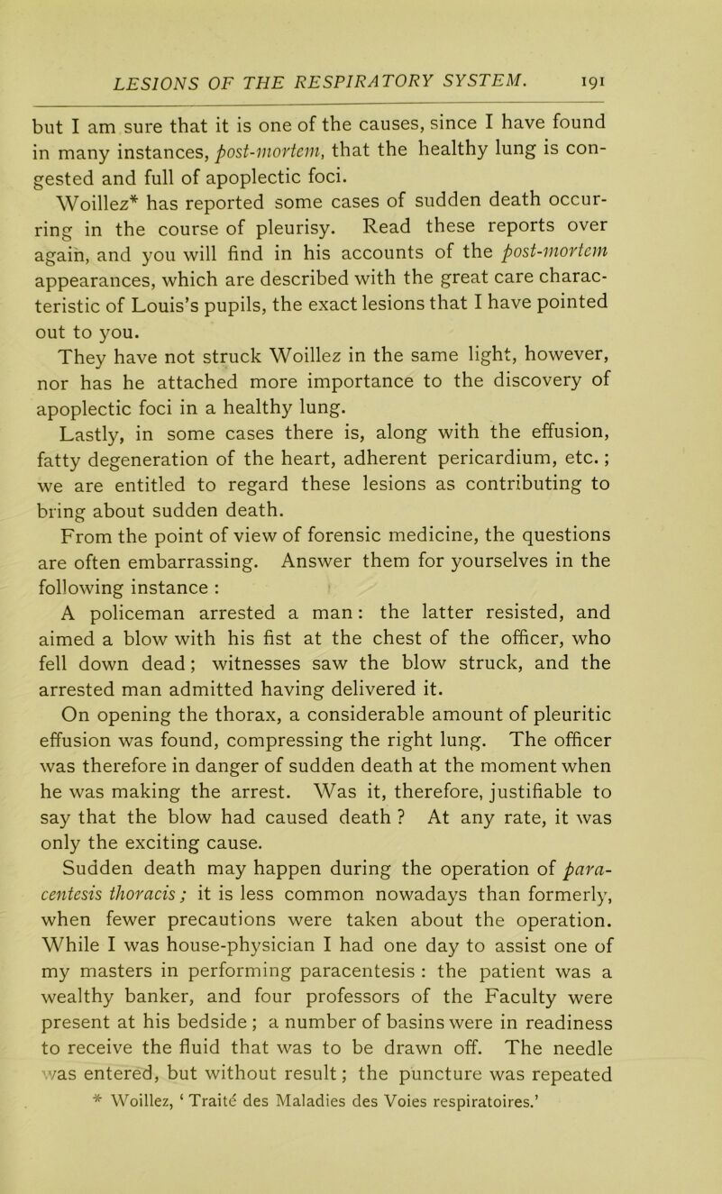 but I am sure that it is one of the causes, since I hâve found in many instances, post-mortem, that the healthy lung is con- gested and full of apoplectic foci. Woillez* has reported some cases of sudden death occur- ring in the course of pleurisy. Read these reports over agaih, and you will find in his accounts of the post-mortem appearances, which are described with the great care charac- teristic of Louis’s pupils, the exact lésions that I hâve pointed out to you. They hâve not struck Woillez in the same light, however, nor has he attached more importance to the discovery of apoplectic foci in a healthy lung. Lastly, in some cases there is, along with the effusion, fatty degeneration of the heart, adhèrent pericardium, etc. ; we are entitled to regard these lésions as contributing to bring about sudden death. From the point of view of forensic medicine, the questions are often embarrassing. Answer them for yourselves in the following instance : A policeman arrested a man : the latter resisted, and aimed a blow with his fist at the chest of the officer, who fell down dead ; witnesses saw the blow struck, and the arrested man admitted having delivered it. On opening the thorax, a considérable amount of pleuritic effusion was found, compressing the right lung. The officer was therefore in danger of sudden death at the moment when he was making the arrest. Was it, therefore, justifiable to say that the blow had caused death ? At any rate, it was only the exciting cause. Sudden death may happen during the operation of para- centesis thoracis ; it is less common nowadays than formerly, when fewer précautions were taken about the operation. While I was house-physician I had one day to assist one of my masters in performing paracentesis : the patient was a wealthy banker, and four professors of the Faculty were présent at his bedside ; a number of basins were in readiness to reçoive the fluid that was to be drawn off. The needle v/as entered, but without resuit; the puncture was repeated * Woillez, ‘ Traité des Maladies des Voies respiratoires.’