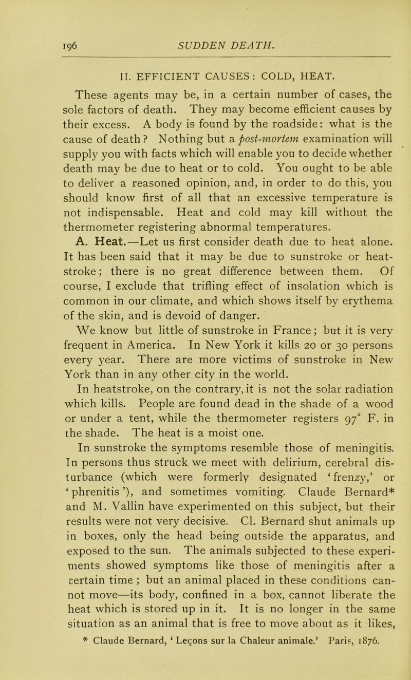 II. EFFICIENT CAUSES: COLD, HEAT. These agents may be, in a certain number of cases, the sole factors of death. They may become efficient causes by their excess. A body is found by the roadside: what is the cause of death? Nothing but 2. post-mortem examination will supply you with facts which will enable you to décidé whether death may be due to beat or to cold. You ought to be able to deliver a reasoned opinion, and, in order to do this, you should know first of ail that an excessive température is not indispensable. Heat and cold may kill without the thermometer registering abnormal températures. A. Heat.—Let us first consider death due to heat alone. It has been said that it may be due to sunstroke or heat- stroke ; there is no great différence between them. Of course, I exclude that trifling effect of insolation which is common in our climate, and which shows itself by erythema of the skin, and is devoid of danger. We know but little of sunstroke in France; but it is very frequent in America. In New York it kills 20 or 30 persons every year. There are more victims of sunstroke in New York than in any other city in the world. In heatstroke, on the contrary, it is not the solar radiation which kills. People are found dead in the shade of a wood or under a tent, while the thermometer registers 97° F. in che shade. The heat is a moist one. In sunstroke the symptoms resemble those of meningitis. In persons thus struck we meet with delirium, cérébral dis- turbance (which were formerly designated ‘frenzy,’ or ‘ phrenitis’), and sometimes vomiting. Claude Bernard* and M. Vallin hâve experimented on this subject, but their results were not very décisive. Cl. Bernard shut animais up in boxes, only the head being outside the apparatus, and exposed to the sun. The animais subjected to these experi- ments showed symptoms like those of meningitis after a certain time ; but an animal placed in these conditions can- not move—its body, confined in a box, cannot liberate the heat which is stored up in it. It is no longer in the same situation as an animal that is free to move about as it likes, * Claude Bernard, ‘ Leçons sur la Chaleur animale.’ Pari?, 1876.