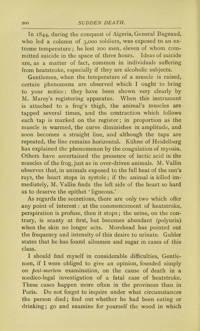 In 1844, during the conqnest of Algeria, General Bugeaud, who led a column of 3,000 soldiers, was exposed to an ex- trême température; he lost 200 men, eleven of whom com- mitted suicide in the space of three hours. Ideas of suicide are, as a matter of fact, common in individuals suffering from heatstroke, especially if they are alcoholic subjects. Gentlemen, when the température of a muscle is raised, certain phenomena are observed which I ought to bring to your notice ; they hâve been shown very clearly by M. Marey’s registering apparatus. When this instrument is attached to a frog’s thigh, the animal’s muscles are tapped several times, and the contraction which follows each tap is marked on the register ; in proportion as the muscle is warmed, the curve diminishes in amplitude, and soon becomes a straight line, and although the taps are repeated, the line remains horizontal. Kühne of Heidelberg has explained the phenomenon by the coagulation of myosin. Others hâve ascertained the presence of lactic acid in the muscles of the frog, just as in over-driven animais. M. Vallin observes that, in animais exposed to the full beat of the sun’s rays, the heart stops in systole ; if the animal is killed im- mediately, M. Vallin finds the left side of the heart so hard as to deserve the epithet ‘ ligneous.’ As regards the sécrétions, there are only two which offer any point of interest : at the commencement of heatstroke, perspiration is profuse, then it stops ; the urine, on the con- trary, is scanty at first, but becomes abundant (polyuria) when the skin no longer acts. Morehead has pointed out the frequency and intensity of this desire to urinate. Gubler States that he has found albumen and sugar in cases of this class. I should find myself in considérable difficulties. Gentle- men, if I were obliged to give an opinion, founded simply on post-mortem examination, on the cause of death in a medico-legal investigation of a fatal case of heatstroke. These cases happen more often in the provinces than in Paris. Do not forget to inquire under what circumstances the person died ; find out whether he had been eating or drinking ; go and examine for yourself the wood in which