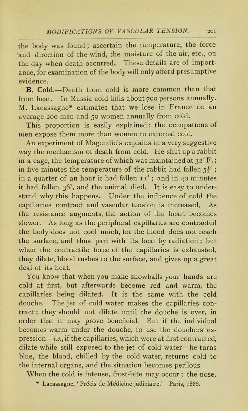 the body was found ; ascertaiii the température, the force 'and direction of the wind, the moisture of the air, etc., on the day when death occurred. These details are of import- ance, for examination of the body will only afford presumptive evidence. B. Cold.—Death from cold is more common than that from beat. In Russia cold kills about 700 persons annually. M. Lacassagne* estimâtes that we lose in France on an average 200 men and 50 women annually from cold. This proportion is easily explained : the occupations of men expose them more than women to external cold. An experiment of Magendie’s explains in a very suggestive way the mechanism of death from cold. He shut up a rabbit in a cage, the température of which was maintained at 32'’ F. ; in five minutes the température of the rabbit had fallen 5^° ; in a quarter of an hour it had fallen 11° ; and in 40 minutes it had fallen 36°, and the animal died. It is easy to under- stand why this happens. Under the influence of cold the capillaries contract and vascular tension is increased. As the résistance augments, the action of the heart becomes slower. As long as the peripheral capillaries are contracted the body does not cool much, for the blood does not reach the surface, and thus part with its beat by radiation ; but when the contractile force of the capillaries is exhausted, they dilate, blood rushes to the surface, and gives up a great deal of its beat. You know that when you make snowballs your hands are cold at first, but afterwards become red and warm, the capillaries being dilated. It is the same with the cold douche. The jet of cold water makes the capillaries con- tract ; they should not dilate until the douche is over, in order that it may prove bénéficiai. But if the individual becomes warm under the douche, to use the douchers’ ex- pression—i.e., if the capillaries, which were at first contracted, dilate while still exposed to the jet of cold water—he turns blue, the blood, chilled by the cold water, returns cold to the internai organs, and the situation becomes perilous. When the cold is intense, frost-bite may occur ; the nose, * Lacassagne, ‘Précis de Médicine judiciaire.’ Paris, 1886.