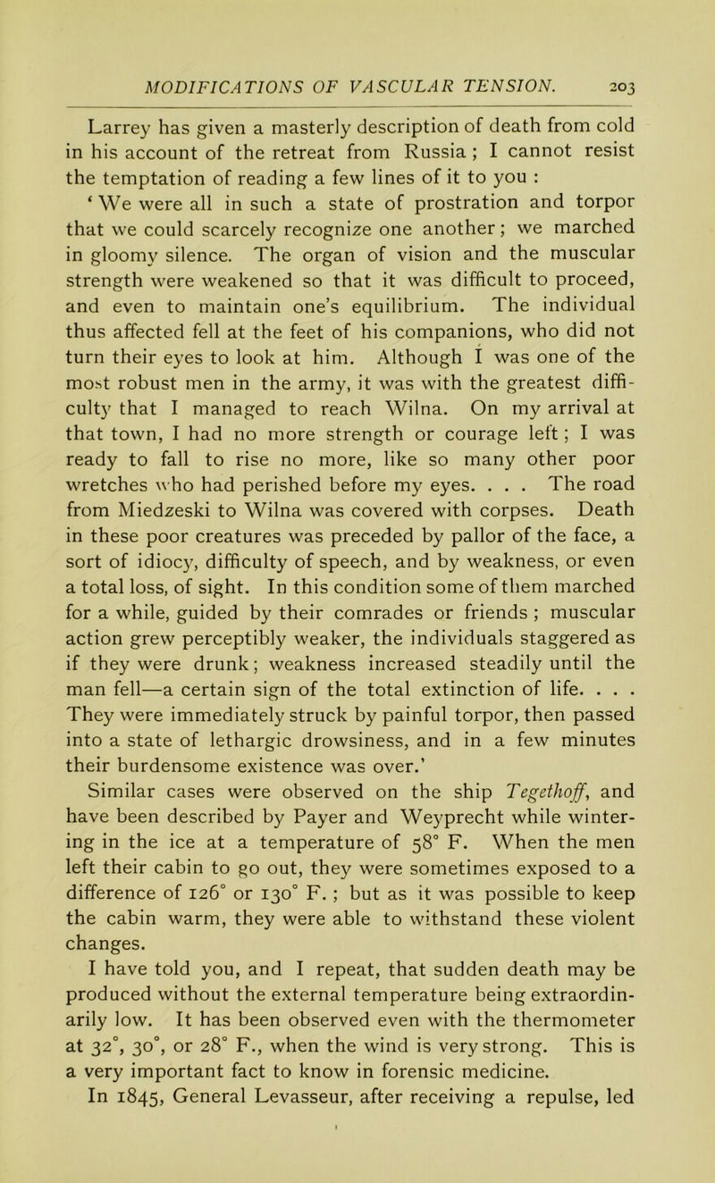 Larrey has given a masterly description of death from cold in his account of the retreat from Russia ; I cannot resist the temptation of reading a few Unes of it to you : ‘ We were ail in such a State of prostration and torpor that we could scarcely recognize one another ; we marched in gloomy silence. The organ of vision and the muscular strength were weakened so that it was difhcult to proceed, and even to maintain one’s equilibrium. The individual thus affected fell at the feet of his companions, who did not turn their eyes to look at him. Although I was one of the mo.st robust men in the army, it was with the greatest diffi- cult}' that I managed to reach Wilna. On my arrivai at that town, I had no more strength or courage left ; I was ready to fall to rise no more, like so many other poor wretches who had perished before my eyes. . . . The road from Miedzeski to Wilna was covered with corpses. Death in these poor créatures was preceded by pallor of the face, a sort of idiocy, difficulty of speech, and by weakness, or even a total loss, of sight. In this condition some of them marched for a while, guided by their comrades or friends ; muscular action grew perceptibly weaker, the individuals staggered as if they were drunk; weakness increased steadily until the man fell—a certain sign of the total extinction of life. . . . They were immediately struck by painful torpor, then passed into a State of léthargie drowsiness, and in a few minutes their burdensome existence was over.’ Similar cases were observed on the ship TegetJiojf., and hâve been described by Payer and Weyprecht while winter- ing in the ice at a température of 58° F. When the men left their cabin to go out, they were sometimes exposed to a différence of 126° or 130° F. ; but as it was possible to keep the cabin warm, they were able to withstand these violent changes. I hâve told you, and I repeat, that sudden death may be produced without the external température being extraordin- arily low. It has been observed even with the thermometer at 32°, 30°, or 28° F., when the wind is verystrong. This is a very important fact to know in forensic medicine. In 1845, General Levasseur, after receiving a repuise, led