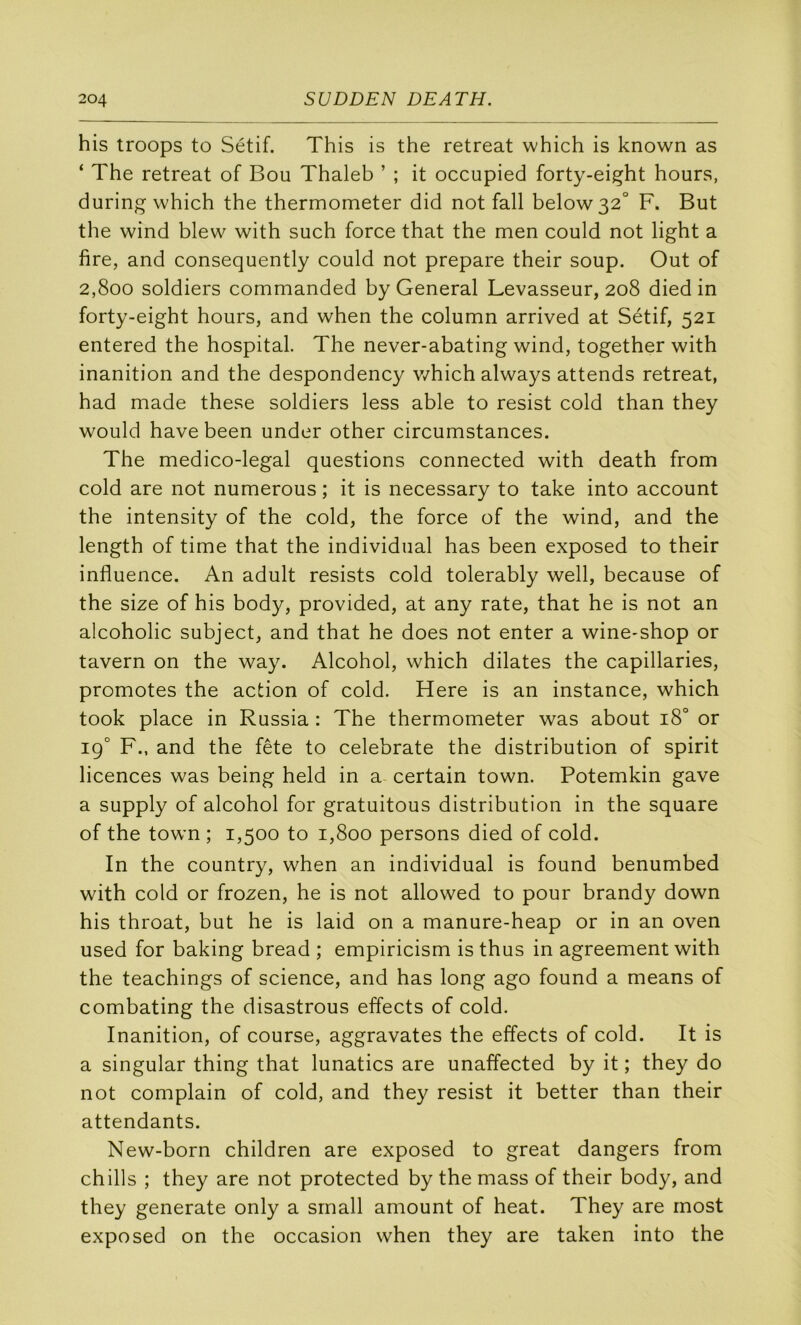 his troops to Sétif. This is the retreat which is known as ‘ The retreat of Bou Thaleb ’ ; it occupied forty-ei^ht hours, during which the thermometer did not fall below32° F. But the wind blew with such force that the men could not light a fire, and consequently could not préparé their soup. Out of 2,800 soldiers commanded by General Levasseur, 208 died in forty-eight hours, and when the column arrived at Sétif, 521 entered the hospital. The never-abating wind, together with inanition and the despondency v/hich always attends retreat, had made these soldiers less able to resist cold than they would hâve been under other circumstances. The medico-legal questions connected with death from cold are not numerous ; it is necessary to take into account the intensity of the cold, the force of the wind, and the length of time that the individual has been exposed to their influence. An adult resists cold tolerably well, because of the size of his body, provided, at any rate, that he is not an alcoholic subject, and that he does not enter a wine-shop or tavern on the way. Alcohol, which dilates the capillaries, promotes the action of cold, Here is an instance, which took place in Russia : The thermometer was about 18° or 19° F., and the fête to celebrate the distribution of spirit licences was being held in a certain town. Potemkin gave a supply of alcohol for gratuitous distribution in the square of the town ; 1,500 to 1,800 persons died of cold. In the country, when an individual is found benumbed with cold or frozen, he is not allowed to pour brandy down his throat, but he is laid on a manure-heap or in an oven used for baking bread ; empiricism is thus in agreement with the teachings of science, and has long ago found a means of combating the disastrous effects of cold. Inanition, of course, aggravâtes the effects of cold. It is a singular thing that lunatics are unaffected by it ; they do not complain of cold, and they resist it better than their attendants. New-born children are exposed to great dangers from chills ; they are not protected by the mass of their body, and they generate only a srnall amount of beat. They are rnost exposed on the occasion when they are taken into the