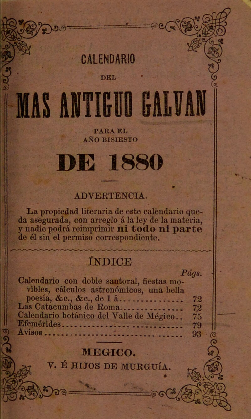.■é= DEL PARA EL aSo bisiesto DE 1880 ADVERTENCIA. La propiedad literaria de este caleudario que- da asegurada, con arreglo á la ley de la materia, y nadie podrá reimprimir ni todo ni parte do él sin el permiso correspondiente. tSTDICE Fágs. Calendario con doble santoral, fiestas mo- vibles, cálculos astronómicos, una bella poesía, &c., &c., de 1 á 72 Las Catacumbas de Roma 72 Calendario botánico del Valle de Mágico.. 75 Efemérides 79 Avisos 93 MEGICO. V. É RIJOS DE MURaUÍA. ♦ .-j=z'ía^C