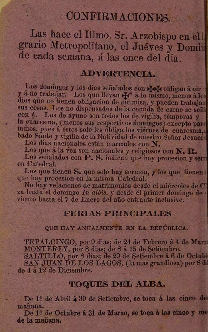 CONFIRMACIONES. Las hace el Illmo. Sr. Arzobispo en ell grario Metropolitano, el Juéves y Domii de cada semana, á las once del dia. ADVEKTENCIA. Los domiugtíg y los dias señalados con obligan á oir y a no trabajar. Los que llevan á lo mismo, menos álO' dios que no tienen obligación de oir misa, y pueden trabaja., sus cosas. Los no dispensados do la comida de carne se señ con Los de ayuno son todos los de vigilia, témporas y la cuaresma, (menos sus respectivos domingos) excepto par. indios, pues á éstos solo les obliga los viernes de cuarcsma,i, bado Santo y vigilia de la Natividad do nuestro Señor Jesucr Los dias nacionales están marcados con íí. Los qim á la vez son nacionales y religiosos con N. R. Los señalados con P*. S. indican que bay precesión y sen en Catedral. Los que tienen S. que solo Lay sermón, y los que tienen . que bay precesión en la misma Catedral. No bay velaciones de matrimonios desde el miércoles de C za basta el domingo In albis, y desde el primer dominge de viento basta el 7 de Enero del año entrante inclusive. FERIAS PRENCIPAUES QUE HAY ANUAX.MENTTS EN I.A REPÚBLICA. TEPALCINGO, por 9 dias; de 24 de Febrero á 4 de Mar: MONTEREY, por 8 dias; de 8 á 15 de Setiembre. SALTILLO, por 8 dias; de 29 de Setiembre á 6 de Octub i SAN JUAN DE LOS LAGOS, (la mas grandiosa) por 8 di de 4 á 12 de Diciembre. TOQUES DEL ALBA. Do 19 de Abril á 30 de Setiembre, so toca á las cinco de- mañana. De 19 de Octubre á 31 de Marzo, se toca á loa cinco y me de la mañana.