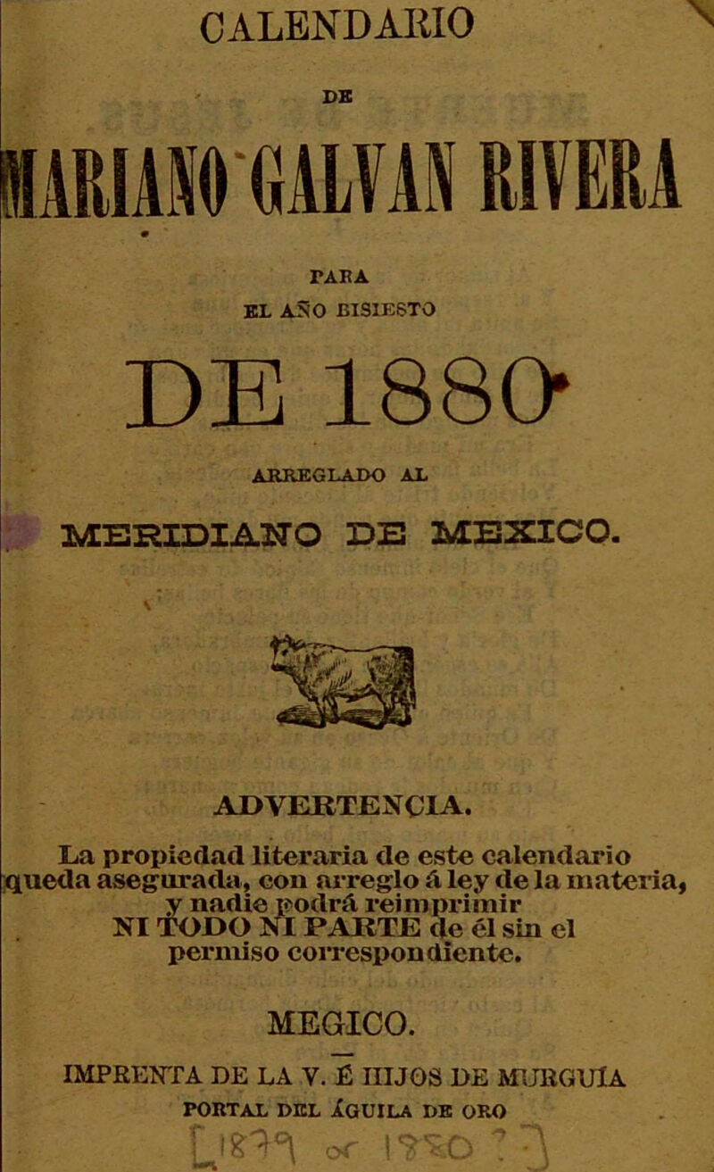 ' DB MARIAl GALVAS RIVERA TARA BL ASO BISIESTO DE 188D ARREGLAJX) AX MERIDIANO DE MEXICO. ADVElRTENCIA. La propiedad literaria de este calendario ;queda asegurada, con ai’reglo á ley de la materia, y nadie podrá reimprimir NI wr»0 NI PARTE de él sin el permiso correspondiente. MEGICO. IMPREOTA DE LA V. É HIJOS DE MUBGUlA PORTAL DEL ÍGUILA DB ORO OT iL*.'