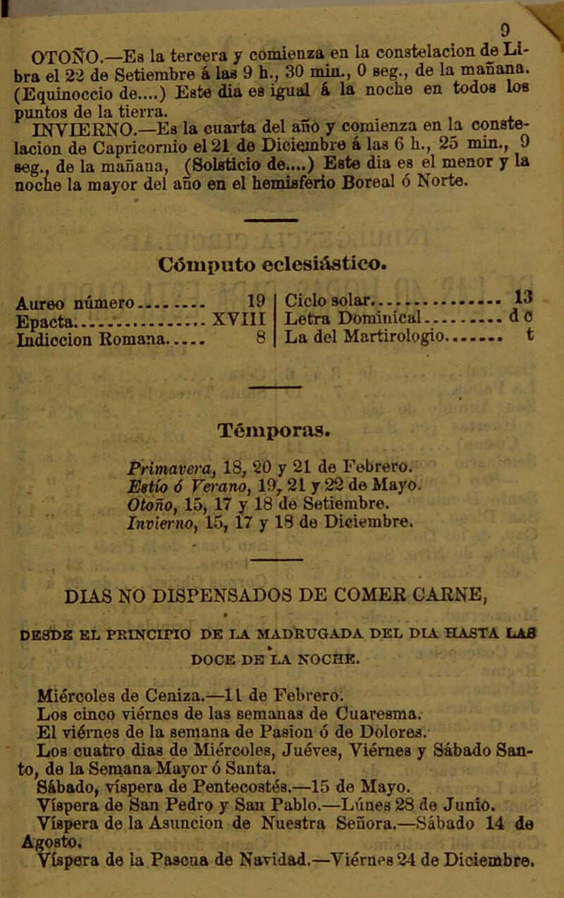 OTOÑO.—^Es la tercera y comienza en la constelación de Li- bra el 22 de Setiembre á las 9 h., 30 min., 0 seg., de la mañana. (Equinoccio de....) Este dia es igual k la noche en todos los pimtos de la tierra. INVIERNO.—Es la cuarta del añó y comienza en la conste- lación de Capricornio el 21 de Diciembre á las 6 h., 25 min., 9 seg., de la mañana, (Solsticio de....) Este dia es el menor y la noche la mayor del año en el hemisferio Boreal ó Norte. Cómputo eclesiástico. Aureo número —. Epacta Indicción Romana. 19 XVIII 8 Ciclo solar Letra Dominical La del Martirologio. 13 do t Témporas. Primavera, 18, 20 y 21 de Febrero. Estío ó Verano, 19,21 y 22 de Mayo. Otoño, 15, 17 y 18 de Setiembre. Invierno, 15, 17 y 18 de Diciembre. DIAS NO DISPENSADOS DE COMER CARNE, DESDS KL PRINCIPIO DK LA MADRUGADA DEL DIA HASTA LAS DOCE DE LA NOCHE. Miércoles de Ceniza.—1 i de Febrero. Loa cinco viernes de las semanas de Cuaresma. El viéraes de la semana de Pasión ó de Dolores. Los cuatro dias de Miércoles, Juéves, Viémes y Sábado San- to, de la Seinana Mayor ó Santa. Sábado, víspera de Pentecostés.—15 de Mayo. Víspera de San Pedro y San Pablo.—Lunes 28 de Junio. Víspera de la Asunción de Nuestra Señora.—Sábado 14 de Agosto. Víspera de la Pascua de Navidad.—Viérnes 24 de Diciembre.