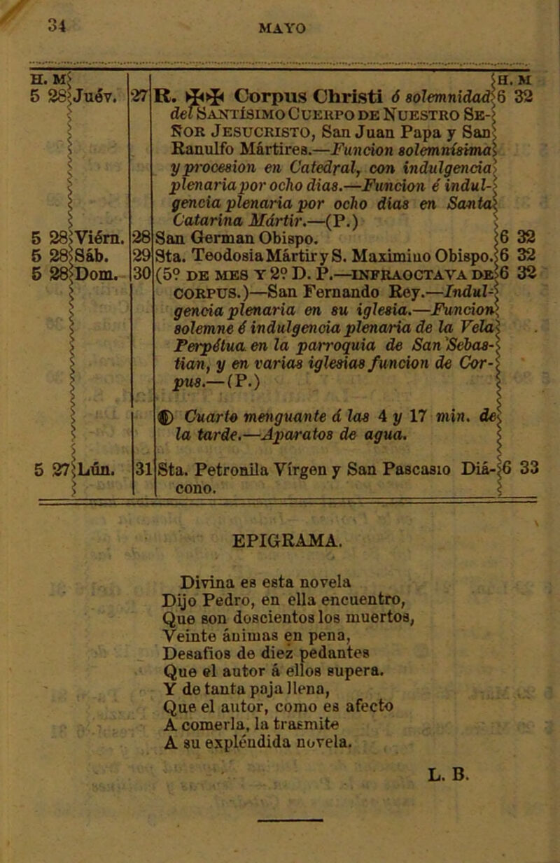 H. 5 28eJuév. 27 5 28^Viém. 5 ^8áb. 5 S8>Dom. 5H. M R. 1^^ Corpus ChrLsti ó solemnidades 32 detSAXTÍSIMO CüKKPO DE N UESTRO 8e-> ÑOR Jesucristo, San Juan Papa y San^ Eanulfo Mártirea.—Función solemnísimal y procesión en Catedral, con indulgencia') plenariapor ocho dias.—Función é indul-í gencia plenaria por ocho dias en Santai Catarina Mártir.—(P.) 1 San (íerman Obispo. <6 Sta. Teodosia Mártir y S. Maximino Obiapo.sG (59 DE MES Y 29 D. P.—^INFRAOCTAVA DB>6 CORPUS.)—San Fernando Rey.—Jnduí-í gencia plenaria en su iglesia.—Funcioi¿, solemne é indulgencia plenaria de la Vela Perpétua en la parroquia de San 'Sebas- tian, y en varias iglesias función de Cor- pus.—(P.) 5 27)Lún. 31 f) Cuarto menguante dios 4y 17 min. de\ la tarde.—Aparatos de agua. Sta. Petronila Virgen y San Pascaaio Diá- cono. 32 32 32 33 EPIGRAMA, Divina es esta novela Dijo Pedro, en ella encuentro, Que Bon doscientos los muertos, Veinte áuimas en pena. Desafios de diez pedantea Que el autor á ellos supera. Y de tanta paja llena. Que el autor, como es afecto A comerla, la trasmite A su expléudida novela. L. B.