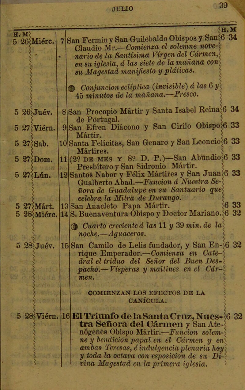 JTTUO H. m; 5 2wMiérc. .M tIsbii Feminy San Gvülebaldo Obispos y San|6 34 Claudio Mr.—Comienza el solemne nove-i nario de la Santísima Virgen delCámien,]^ en su iglesia, á las siete de la mañana conj su Magostad manifiesto y ^pláticas. \ 8 12 5 27iMárt. 5 28<Miérc. sViérn. 1> > Conjunción eclíptica (^invisiile) á las 6 i/< 45 minutos de la mañana.—Fresco. ; 33 San Procopio Mártir y Santa Isabel EeinaíG 34 de Portugal. San Efren Diácono y San Cirilo Obispo^ 33 Mártir. . L ~> Santa Felicitas, San Genaro y San Leoncio<6 33 Mártires. > (29 DB MES Y 69 D. P.)—San Abnndio^G 33 Presbítero y San Sidronio Mártir. l Santos Nabor y Félix Mártires y San Juan í6 Gualborto Abad.—Función á Nuestra Se-\ ñora de Cuadalupe en su Santuario que^ eelelrra la Mitra de Durango. ( San Anaeleto Papa Mártir. 33 S. Buenaventura Obispo y Doctor Mariano.^ 32 ~ Cuarto o’ecienteá las 11 y 39 wiin. de ía^ noche.—Aguaceros. ^ San Camilo de Lelis ftmdador, y San En-^6 32 rique Emperador.—Comienza en Cate-': dral el triduo del Señor del Buei. pacho.— Vísperas y maitines en el men. Buen Des-l Cdr-\ COMIENZAN 1.03 EFECTOS DE LA CANÍCLTLA. 6 El Triimfo ele la Santa Cruz, Niies- ^6 32 tra Señora del Cármen y San Ate^^ nógenes Obispo Múrtii*.—Función solem-] ne y hendicion papal en el Cármen y en< amias Teresas, é indulgenciaplcnaria hoy\ y toda la octava con esjmsioion de su Di-: tina Magestad en lajyrimera iglesia. ^