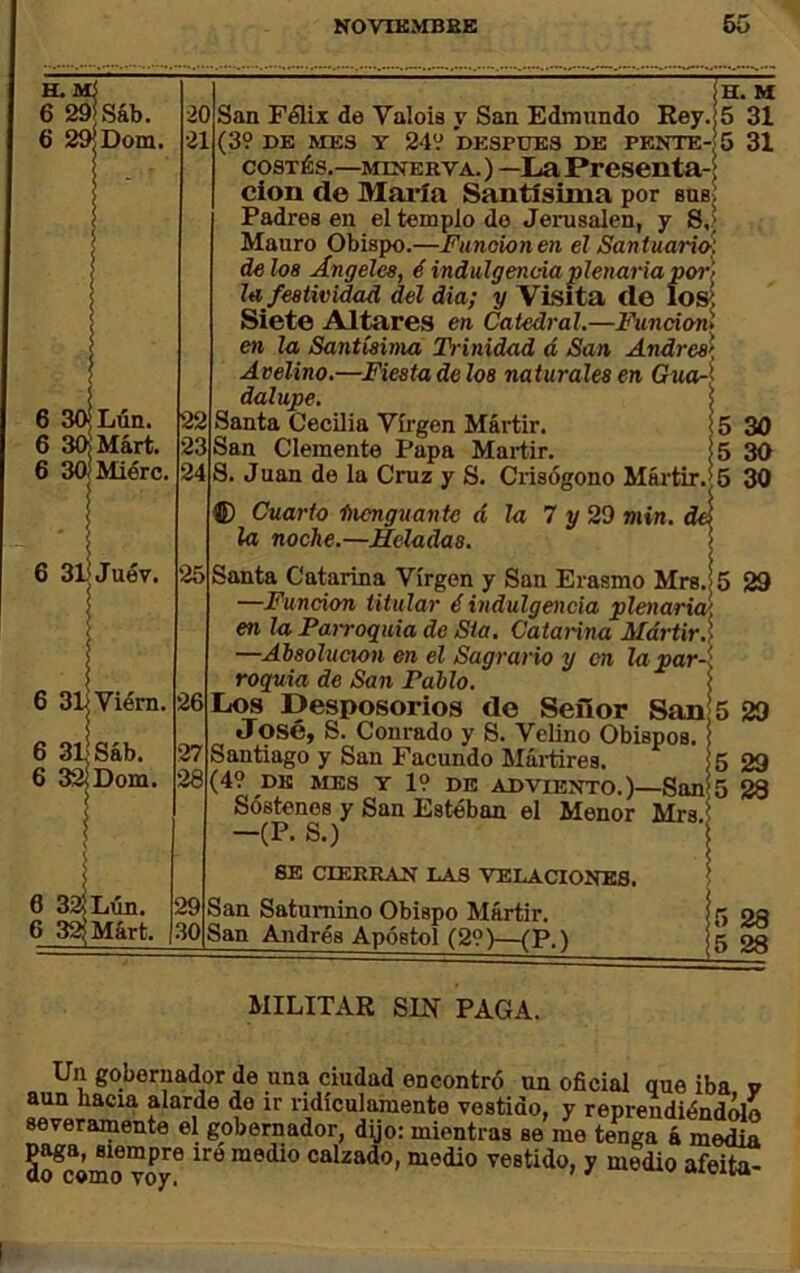 H. 6 29fSáb. 6 29^Dom. Lún. 3(KMárt. SOjMiérc. 6 31) Juév. 6 3l|Viém. 6 3l|sáb. 6 32lDom. 6 3a Lún. 6 3aMárt. 20 San Félix de Valéis y San Edmundo Rey, 21 (39 DE ME3 Y 249 DESPUES DE PEÍÍTE-|5 cosTÉs.—MINERVA.) —La Presciita- clon de Mai’Ia Santísima por sasí Padres en el templo do JerusaJen, y S,> Mauro Obispo.—Funcionen el Santuario', de loa Angeles, é indulgencia plenaria por'/ la festividad del dia; y Visita de íoK Siete Altares en Catedral.—Función* en la Santísima Trinidad á San Andrés^' Avelina.—Fiesta délos naturales en GuaA dalupe. 5 Santa Cecilia Víi’gen Mártir. í 5 San Clemente Papa Mártir. Í5 S. Juan de la Cruz y S. Crisógono Mártir.;6 H. M 5 31 31 26 27 28 30 30 30 ® Cuarto inenguante d la noche.—Heladas. la 7 y 29 min. 25 Santa Catarina Virgen y San Erasmo Mrs.| 5 29 —Función titular é indulgencia plenaria/, en la Parroquia de Sia. Catalina Mártir.\ —Absolución en el Sagrario y en la par-\ roquia de San Pablo. 1 Los Desposorios do Señor San 5 29 José, S. Conrado y S. Velino Obispos. Santiago y San Facundo Máitires. ! 5 (49 DE MES Y 19 DE ADVIENTO.)—San 5 Sostenes y San Esteban el Menor Mrs i -(P. S.) SE CIERRAN LAS VELACIONES. San Saturnino Obispo Mártir. San Andrés Apóstol (29)—(P.l 29 88 28 28 MILITAR SIN PAGA. Un gobernador de una ciudad encontró un oficial que iba v aun hacia alarde do ir ridiculamente vestido, y reprendiéndolo severamente el gobernador, dijo: mientras se me tenga á media So^cómo vo^ calzado, medio vestido, y medio afeita-