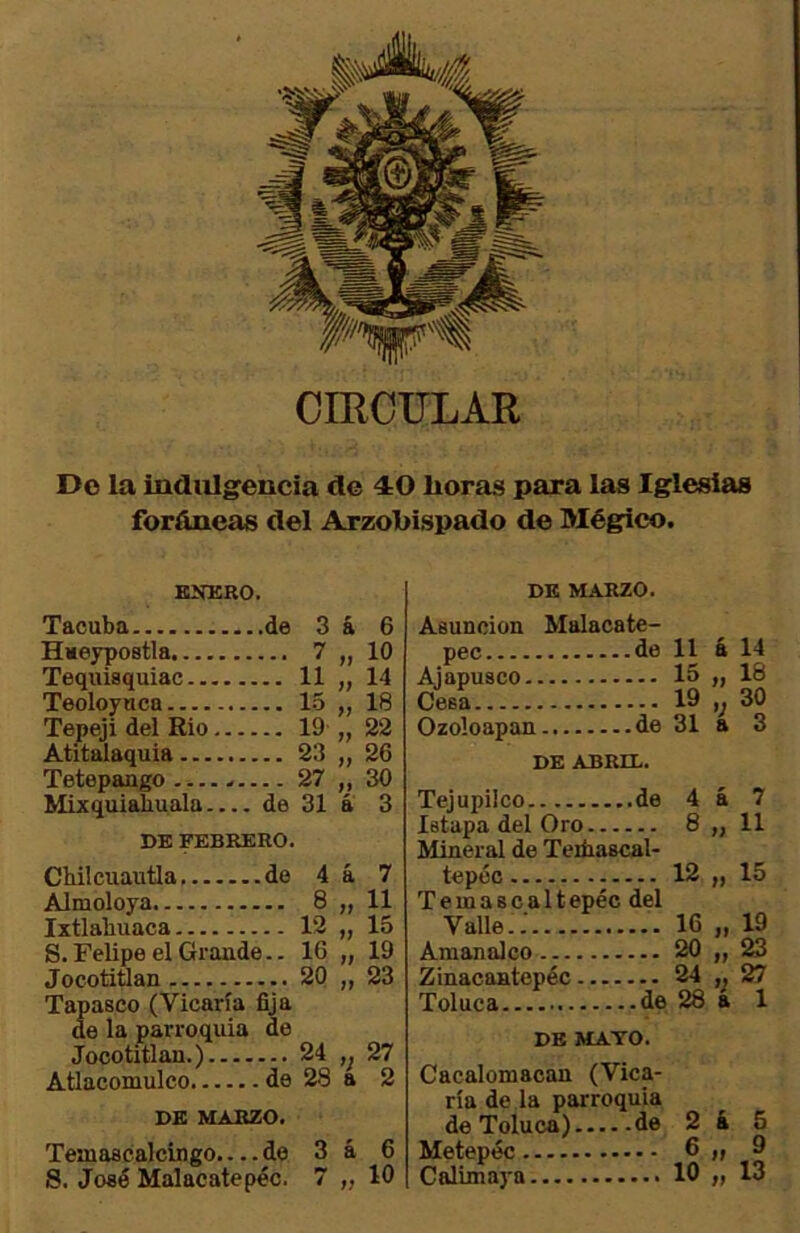 CmOULAR Do la indulgencia do 40 lioras para las Iglesias foráneas del Arzobispado de Mégfico. ENERO. DE MARZO. Tacuba de 3 á 6 Haeypostla 7 „ \0 Tequisquiac 11 „ 14 Teoloyuca 1-5 „ 18 Tepeji del Rio 19 „ 22 Atitalaquia 23 „ 26 Tetepaago 27 ,, 30 Mixquiabuala de 31 a 3 DE FEBRERO. Chilcuautla de 4 á 7 Almoloya 8 „ 11 Ixtlabuaca 12 „ 15 S. Felipe el Grande.. 16 „ 19 Jocotitlan 20 „ 23 Tapasco (Vicaría fija de la parroquia de Jocotitlan.) 24 27 Atlacomulco de 28 a 2 DE MARZO. Temascalcingo.... de 3 á 6 S. José Malacatepéc. 7 „ 10 Asunción pee Ajapusco.. Cesa Ozoloapan Malaca te- de 11 é 14 15 ,, 18 19 ,, 30 de 31 a 3 DE ABRIL. Tejupüco Istapa del Oro.. .... 8 „ 11 Mineral de Teiñascal- tepcc .... 12 „ 15 Temascaltepec del Valle 16 „ 19 Amanalco .... 20 „ 23 Zinacantepéc... .... 24 27 Toluca DE MAYO. Cacalomacan (Vica- ría de la parroquia de Toluca) de 2 4 5 Metepéc 6 ^ Calimaya 10 ,, 13