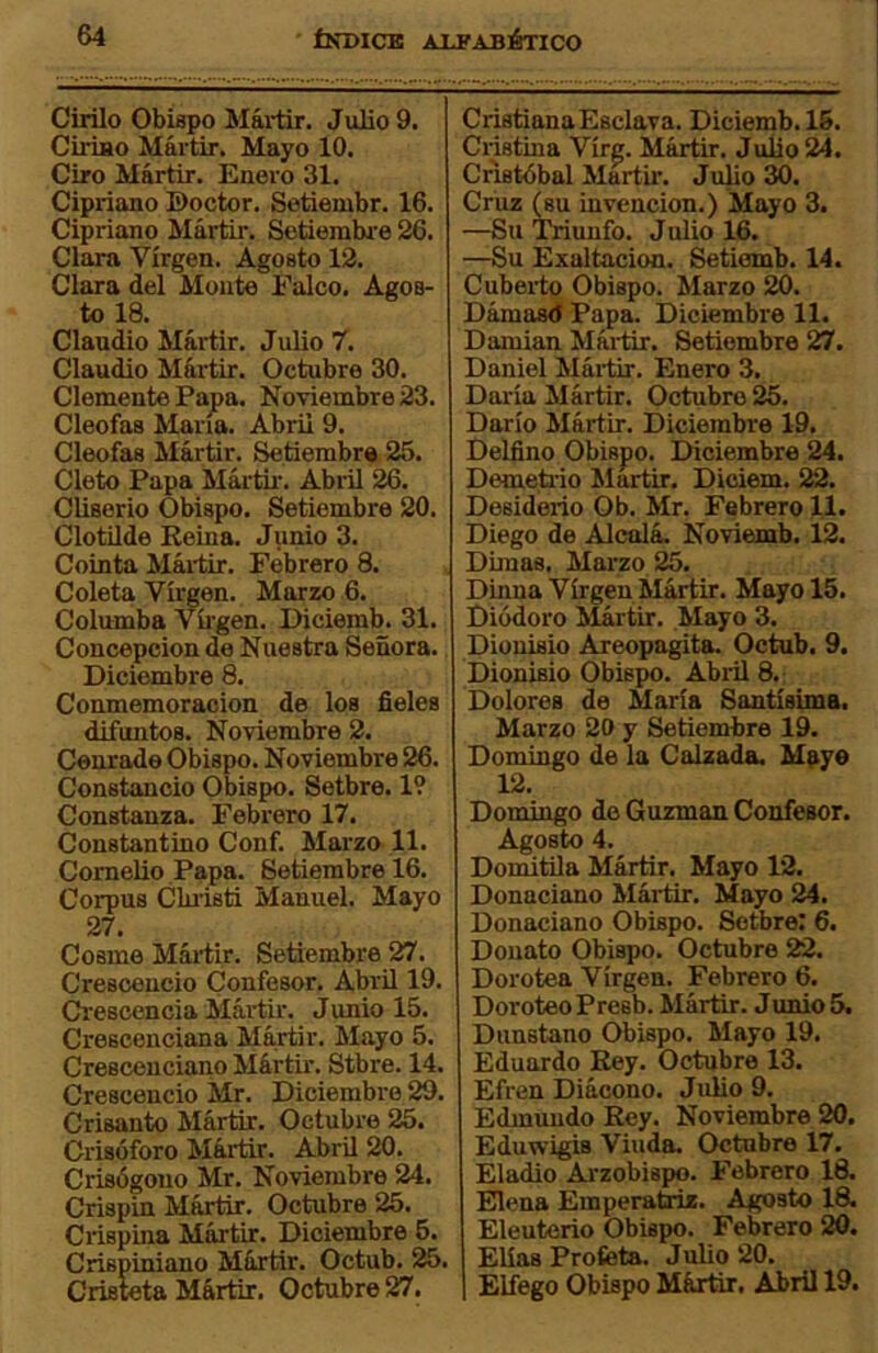 Cirilo Obispo Mál-tir. Julio 9. Ciriao Mártir. Mayo 10. Ciro Mártir. Enero 31. Cipriano ©octor. Setiembr. 16. Cipriano Mártir. Setiembr e 26. Clara Virgen. Agosto 12. Clara del Monte Falco. Agos- to 18. Claudio Mártir. Julio 7. Claudio Mártir. Octubre 30. Clemente Papa. Noviembre 23. Cleofas María. Abril 9. Cleofas Mártir. Setiembr# 25. Cleto Papa Mártii’. Abril 26. Cliserio Obispo. Setiembre 20. Clotilde Reina. Junio 3. Cointa Máilir. Febrero 8. Coleta Virgen. Marzo 6. Columba Víigen. Diciemb. 31. Concepción de Nuestra Señora. Diciembre 8. Conmemoración de los fieles difuntos. Noviembre 2. Cenrade Obispo. Noviembre 26. Constancio Obispo. Setbre. 19 Constanza. Febrero 17. Constantino Conf. Marzo-11. Comelio Papa. Setiembre 16. Corpus Clu'isti Manuel. Mayo 27. Cosme Mártir. Setiembre 27. Cresoencio Confesor. Abrü 19. Crescencia Mártir. Junio 15. Cresconciana Mártir. Mayo 5. Cresceuciano Mártir. Stbre. 14. Crescencio Mr. Diciembre 29. Crisanto Mártir. Octubre 25. Crisóforo Mártir. Abril 20. Crisógoiio Mr. Noviembre 24. Crispin Mártir. Octubre 25. Crispina Mártir. Diciembre 6. Crispiniano Mártir. Octub. 25. Crisieta Mártir. Octubre 27. Cristiana Esclava. Diciemb. 15. Cristina Vírg. Mártir. Julio 24. Cristóbal Mmir. Juño 30. Cruz ^u invención.) Mayo 3. —Su Triunfo. J uño 16. —Su Exaltación. Setiomb. 14. Cuberto Obispo. Marzo 20. Dámasd Papa. Diciembre 11. Damian Mái-tir. Setiembre 27. Daniel Mái-tir. Enero 3. Dalia Mártir. Octubre 25. Darío Mártir. Diciembre 19. Delfino Obispo. Diciembre 24. Demetiio Mártir. Diciem. 22. Desiderio Ob. Mr. Febrero 11. Diego de Alcalá. Noviemb. 12. Dimas. Marzo 25. Dinna Virgen Mártir. Mayo 15. Diódoro Slártir. Mayo 3. Dionisio Areopagita. Octub. 9. Dionisio Obispo. Abril 8. Dolores de María Santísima. Marzo 20 y Setiembre 19. Domingo de la Calzada. Mpye 12. Domingo de Guzman Confesor. Agosto 4. Domitila Mártir. Mayo 12. Donaciano Mártir. Mayo 24. Donaciano Obispo. Setbre: 6. Donato Obispo. Octubre 22. Dorotea Virgen. Febrero 6. DoroteoPresb. Mártir. Junio 5. Dunstano Obispo. Mayo 19. Eduardo Rey. Octubre 13. Efren Diácono. Juño 9. Edmundo Rey. Noviembre 20. Eduwigis Viuda. Octubre 17. Eladio Arzobispo. Febrero 18. Elena Emperatriz. Agosto 18. Eleuterio Obispo. Febrero 20. Eñas Profista. Juño 20. Elfego Obispo Mártir. Abril 19.