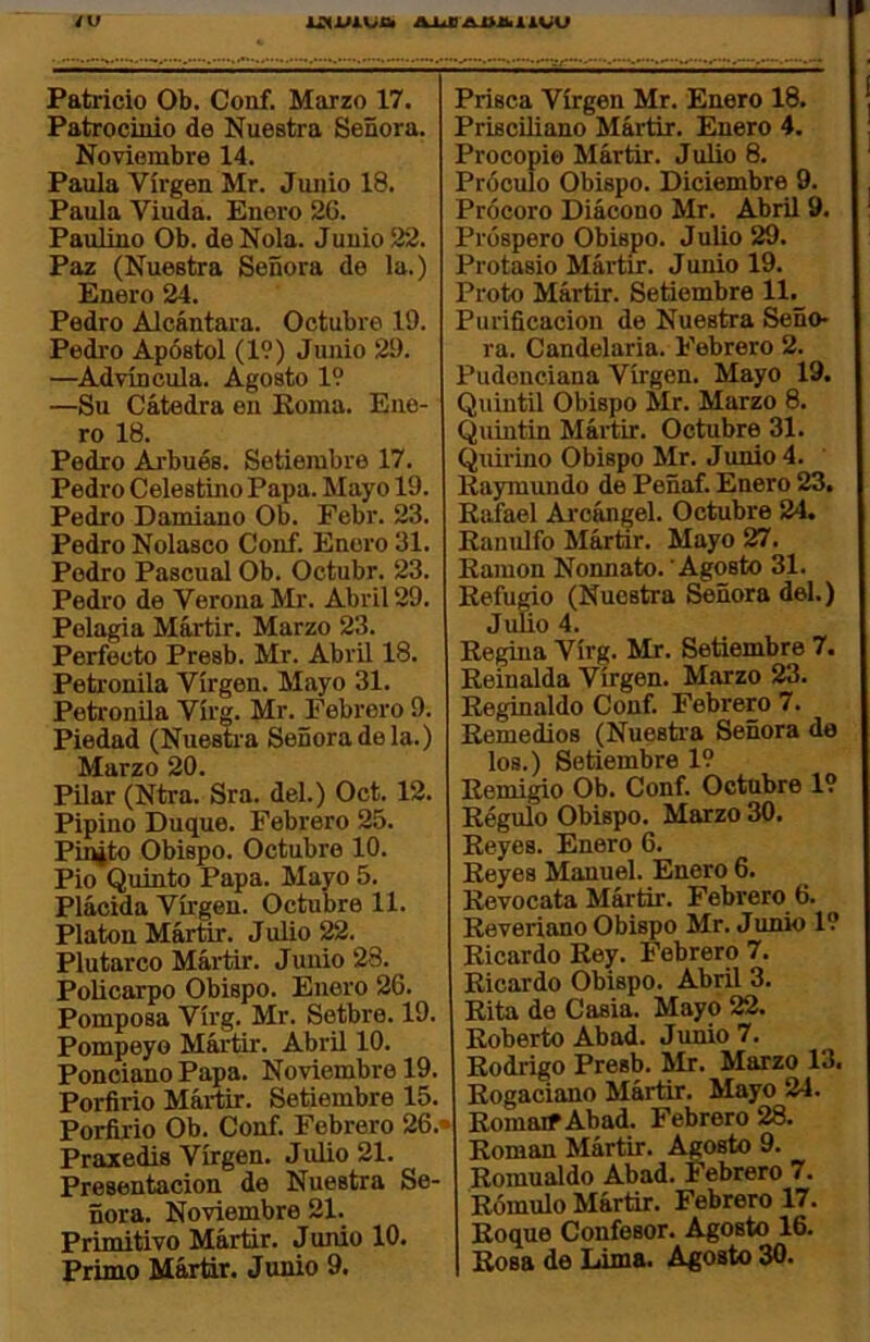 Patrocinio de Nuestra Señora. Noviembre 14. Paula Virgen Mr. Junio 18. Paula Viuda. Enero 26. Paulino Ob. de Ñola. Junio 22. Paz (Nuestra Señora de la.) Enero 24. Pedro Alcántara. Octubre 19. Pedro Apóstol (19) Junio 29. —Advíncula. Agosto 19 —Su Cátedra en Roma. Ene- ro 18. Pedro Arbués. Setiembre 17. Pedro Celestino Papa. Mayo 19. Pedro Damiano Ob. Febr. 23. Pedro Nolasco Conf. Enero 31. Podro Pascual Ob. Octubr. 23. Pedro de Verona Mr. Abril 29. Pelagia Mártir. Marzo 23. Perfecto Presb. Mr. Abril 18. Peti'onila Virgen. Mayo 31. Petronila Virg. Mr. Febrero 9. Piedad (Nuestra Señora de la.) Marzo 20. Pilar (Ntra. Sra. del.) Oct. 12. Pipino Duque. Febrero 25. Pin¿to Obispo. Octubre 10. Pío Quinto Papa. Mayo 5. Plácida Virgen. Octubre 11. Platón Mártir. Julio 22. Plutarco Mártir. Junio 23. Policarpo Obispo. Enero 26. Pomposa Virg. Mr. Setbre. 19. Pompeyo Mártir. Abril 10. Ponciano Papa. Noviembre 19. Porfirio Mártir. Setiembre 15. Porfirio Ob. Conf. Febrero 26.' Práxedis Virgen. Julio 21. Presentación de Nuestra Se- ñora. Noviembre 21. Primitivo Mártir. Jumo 10. Primo Mártir. Jumo 9. Prisciliano Mártir. Enero 4. Procopie Mártir. Julio 8. Próculo Obispo. Diciembre 9. Prócero Diácono Mr. Abril 9. Próspero Obispo. J ulio 29. Protasio Mártir. Junio 19. Proto Mártir. Setiembre ll._ Purificación de Nuestra Seño- ra. Candelaria. Febrero 2. Pudenciana Virgen. Mayo 19. Quintil Obispo Mr. Marzo 8. Quintín Mártir. Octubre 31. Quirino Obispo Mr. Junio 4. Raymundo de Peñaf. Enero 23, Rafael Ai’cángel. Octubre 24. Ranulfo Mártir. Mayo 27. Ramón Nonnato. Agosto 31. Refurio (Nuestra Señora del.) Jufio 4. Regina Virg. Mr. Setiembre 7. Reinalda Virgen. Marzo 23. Reginaldo Conf. Febrero 7. Remedios (Nuestra Señora de los.) Setiembre 19 Remigio Ob. Conf. Octubre 19 Régulo Obispo. Marzo 30. Reyes. Enero 6. Reyes Manuel. Enero 6. Revocata Mártir. Febrero 6. Reveriano Obispo Mr. Junio 19 Ricardo Rey. Febrero 7. Ricardo Obispo. Abril 3. Rita de Casia. Mayo 22. Roberto Abad. Junio 7. Rodrigo Presb. Mr. Marzo 13. Rogaciano Mártir. Mayo 24. RomaifAbad. Febrero 28. Román Mártir. Agosto 9. Romualdo Abad. Febrero 7. Rómulo Mártir. Febrero 17. Roque Confesor. Agosto 16. Rosa de Lima. Agosto 30.