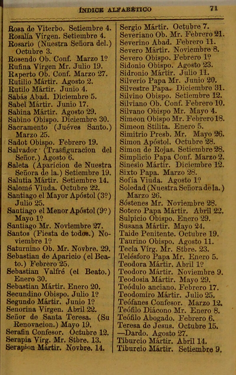 Eosa de Viterbo. Setiembre 4. Rosalía Virgen. Setiembre 4. Rosario (Nuestra Señora del.) Octubre 3. Rosendo Ob. Conf. Marzo 19 Ruñna Virgen Mr. Julio 19. Ruperto Ob. Conf. Marzo 27. Rutilio Mártir. Agosto 2. Rutilo Mártir. Jimio 4. Sabás Abad. Diciembre 5. Sabel Mártir. Junio 17. Sabina Mártir. Agosto 29. Sabino Obispo. Diciembre 30. Sacramento (Juéves Santo.) Marzo 25. Sadot Obispo. Febrero 19. Salvador' f Trasñguracion del Señor.) Agosto 6. Saleta (Aparición de Nuestra Señora de la.) Setiembre 19. Salutia Mártir. Setiembre 14. Salomó Viuda. Octubre 22. Santiago el Mayor Apóstol (39) Julio 25. Santiago el Menor Apóstol (99) Mayo 19 Santiago Mr. Noviembre 27. Santos (Fiesta de todos.) No- viembre 19 Saturnino Ob. Mr. Novbre. 29. Sebastian de Aparicio (el Bea- to.) Febrero 25, Sebastian Valfré (el Beato.) Enero 30. Sebastian Mártir. Enero 20. Secundino Obispo. Julio 19 Segundo Mártir. Junio 19 Senorina Virgen. Abril 22. Señor de Santa Teresa. (Su Renovación.) Mayo 19. Serafín Confesor. Octubre 12. Serapia Vírg. Mr. Stbre. 13. Serapion Mártir. Novbre. 14. Sergio Mártir. Octubre 7. Severiano Ob. Mr. Febrero 21. Severino Abad. Febrero 11. Severo Mártir. Noviembre 8. Severo Obispo. Febrero 19 Sidonio Obispo. Agosto 23. Sidronio Mártir. Julio 11. Silverio Papa Mr. Junio 20. Silvestre Papa. Diciembre 31. Silvino Obispo. Setiembre 12. Silviano Ob. Conf. Febrero 10. Silvano Obispo Mr. Mayo 4. Simeón Obispo Mr. Febrero 18. Simeón Stilita. Enero 5. Simitrio Presb. Mr. Mayo 26. Simón Apóstol. Octubre 28. Simón de Rojas. Setiembre 28. Simplicio Papa Conf. Marzo 2. Sinesio Mártir. Diciembre 12. Sixto Papa. Marzo 28. Sofía Viuda. Agosto 19 Soledad (Nuestra Señora dé la.) Marzo 26. Sóstenes Mr. Noviembre 28. Sotero Papa Mártir. Abril 22. Sulpicio Obispo. Enero 29. Susana Mártir. Mayo 24. Taide Penitente. Octubre 19. Taurino Obispo. Agosto 11. Tecla Vírg. Mr. Stbre. 23. Telésforo Papa Mr. Enero 5. Teodora Mártir. Abril 19 Teodoro Mártir. Noviembre 9. Teodosia Mártir. Mayo 29. Teódulo anciano. Febrero 17. Teodomiro Mártir. Julio 25. Teófanes Confesor. Marzo 12. Teófílo Diácono Mr. Enero 8. Teófilo Abogado. Febrero 6. Teresa de Jesús. Octubre 15. —Dardo. Agosto 27. Tiburcio Mártir. Abril 14. Tiburoio Mártir. Setiembre 9.