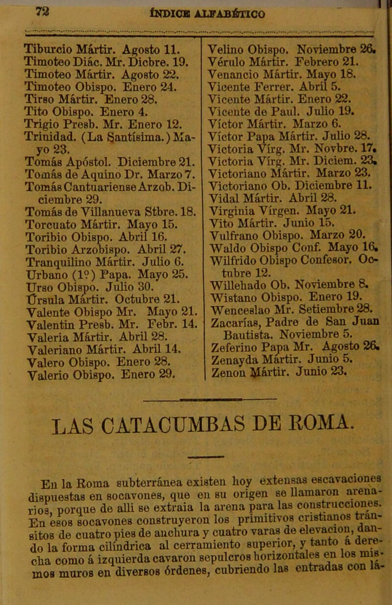 Tiburcio Mártir. Agosto 11. Timoteo Diác. Mr. Dicbre. 19. Timoteo Mártir. Agosto 22. Timoteo Obispo. Enero 24. Tirso Mártir. Enero 28. Tito Obispo. Enero 4. Trigio Presb. Mr. Enero 12. Trinidad. (La Santísima.) Ma- yo 23. Tomás Apóstol. Diciembre 21. Tomás de Aquino Dr. Marzo 7. TomásCantuariense Arzob. Di- ciembre 29. Tomás de Villanueva Stbre. 18. Torcuato Mártir. Mayo 15. Toribio Obispo. Abril 16. Toribio Arzobispo. Abril 27. Tranquilino Mártir. Julio 6. Urbano (19) Papa. Mayo 25. Urso Obispo. Julio 30. Úrsula Mártir. Octubre 21. Valente Obispo Mr. Mayo 21. Valentín Presb. Mr. Febr. 14. Valeria Mártir. Abril 28. Valeriano Mártir. Abril 14. Valero Obispo. Enero 28. Valerio Obispo. Enero 29. Velino Obispo. Noviembre 26, Vériilo Mártir. Febrero 21. Venancio Mártir. Mayo 18. Vicente Ferrer. Abril 5. Vicente Mártir. Enero 22. Vicente de Paul. Julio 19. Víctor Máiür. Marzo 6. Víctor Papa Mártir. Julio 28. Victoria Vírg. Mr. Novbre. 17. Victoria Vírg. Mr. Diciem. 23. Victoriano Mártir. Marzo 23. Victoriano Ob. Diciembre 11. Vidal Mártir. AbrU 28. Virginia Víi'gen. Mayo 21. Vito Mártir. Junio 15. Vulfrano Obispo. Marzo 20. Waldo Obispo Conf. Mayo 16, Wüfrido Obispo Confesor. Oc- tubre 12. WUlebado Ob. Noviembre 8. Wistano Obispo. Enero 19. Wenceslao Mr. Setiembre 28. Zacarías, Padre de San Juan Bautista. Noviembre 5. Zeferino Papa Mr. Agosto 26. Zenayda Mártir. Junio 5, Zenon i^ártir. Junio 23. LAS CATACUMBAS DE ROMA. En la Roma subterránea existen boy extensas escavaciones dispuestas en socavones, que en su origen se llamaron arena- rios, porque de alli se extraía la arena para las consteucciraes. En ésos socavones construyeron los primitivos cristianos wan- sitos de cuatro pies de anchura y cuatro varas de elevación, dan- do la forma cilindrica al cerramiento superior, y tanto a aere- cha como á izquierda cavaron sepulcros horizontales en los oí- rnos muros en diversos órdenes, cubriendo las entradas con la-