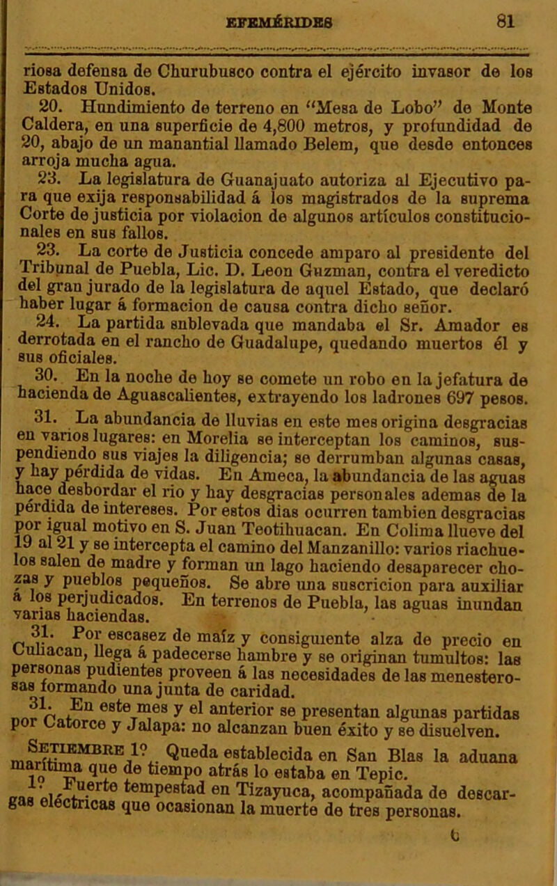 rioea defensa de Churubusco contra el ejército invasor de los Estados Unidos. 20. Hundimiento de terreno en “Mesa de Lobo” de Monte Caldera, en una superficie de 4,800 metros, y profundidad de 20, abajo de un manantial llamado Belem, que desde entonces arroja mucha agua. 23. La legislatura de Guanajuato autoriza al Ejecutivo pa- ra que exija responsabfiidad á los magistrados de la suprema Corte de justicia por violación de algunos artículos constitucio- nales en sus fallos. 23. La corte de Justicia concede amparo al presidente del Tribunal de Puebla, Lie. D. León Guzman, contra el veredicto del gran jurado de la legislatura de aquel Estado, que declaró haber lugar á formación de causa contra dicho señor. 24. La partida snblevada que mandaba el Sr. Amador es derrotada en el rancho de Guadalupe, quedando muertos él y sus oficiales. 30. En la noche de hoy se comete un robo en la jefatura de hacienda de Aguascalientes, extrayendo los ladrones 697 pesos. 31. La abundancia de lluvias en este mes origina desgracias en varios lugares: en Morelia se interceptan los caminos, sus- pendiendo sus viajes la diligencia; se derrumban algunas casas, y hay pérdida de vidas. En Ameca, la abundancia de las aguas j ^ desgracias personales ademas de la permda de intereses. Por estos dias ocurren también desgracias motivo en S. Juan Teotihuacan. En Colima llueve del 19 al 21 y se intercepta el camino del Manzanillo: varios riachue- los salen ^ madre y forman un lago haciendo desaparecer cho- zas y pueblos pequeños. Se abre una suscricion para auxiliar a los perjudicados. En terrenos de Puebla, las aguas inundan vanas haciendas. ® 31. Por escasez de maíz y consiguiente alza de precio en ciuiacan, Uega a padecerse hambre y se originan tumultos: las personas pudientes proveen á las necesidades de las menestero- sas tormando una junta de caridad. este mes y el anterior se presentan algunas partidas p catorce y Jalapa: no alcanzan buen éxito y se disuelven. establecida en San Blas la aduana marítima que de tiempo atrás lo estaba en Tepic. irna tempestad en Tizayuca, acompañada de descar- 8 ctricas que ocasionan la muerto de tres personas. 6