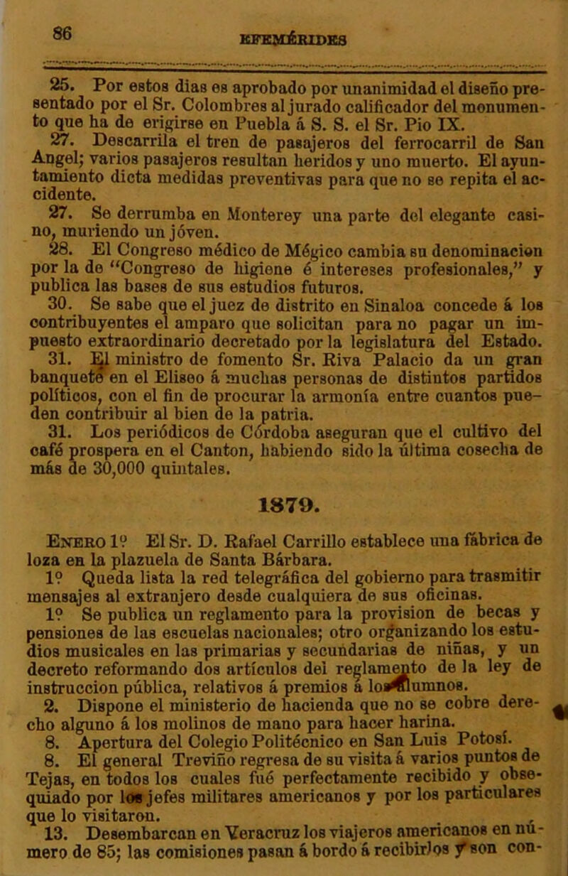 KFKJtémDKa 25. Por estos dias es aprobado por unanimidad el diseño pre- sentado por el Sr. Colombres al jurado calificador del monumen- to que ha de erigirse en Puebla á S. S. el Sr. Pió IX. 27. Descarrila el tren de pasajeros del ferrocarril de San Angelj varios pasajeros resultan heridos y uno muerto. El ayun- tamiento dicta medidas preventivas para oue no so repita el ac- cidente. 27. Se derrumba en Monterey una parte del elegante casi- no, muriendo un joven. 28. El Congreso médico de Mágico cambia su denominación por la do “Congreso de higiene é intereses profesionales,” y publica las bases de sus estudios futuros. 30. Se sabe que el juez do distrito en Sinaloa concede á los contribuyentes el amparo que solicitan para no pagar un im- puesto extraordinario decretado por la legislatura del Estado. 31. ^ ministro do fomento Sr. Kiva Palacio da un ^an banqueteen el Elíseo á muchas personas de distintos partidos políticos, con el fin de procurar la armonía entre cuantos pue- den contribuir al bien de la patria. 31. Los periódicos de Córdoba aseguran que el cultivo del cafó prospera en el Cantón, habiendo sido la última cosecha de más de 30,000 quintales. 1879. Enero 19 El Sr. D. Rafael Carrillo establece una fábrica de loza en la plazuela de Santa Bárbara. 19 Queda lista la red telegráfica del gobierno para trasmitir mensajes al extranjero desde cualquiera de sus oficinas. 19 Se publica un reglamento para la provisión de becas y pensiones do las escuelas nacionales; otro organizando los estu- dios musicales en las primarias y secundarias de niñas, y un decreto reformando dos artículos del re^lam^to de la ley de instrucción pública, relativos á premios a loi^umnos. 2. Dispone el ministerio de hacienda que no se cobro dere- cho alguno á los molinos de mano para hacer harina. 8. Apertura del Colegio Politécnico en San Luis Potosí. 8. El general Treviño regresa de su visita á varios puntos de Tejas, en todos los cuales fiió perfectamente recibido y obse- quiado por loB jefes militares americanos y por los particulares que lo visitaron. 13. Desembarcan en Veracruz los viajeros americanos en nu- mero de 85; las comisiones pasan á bordo á recibirlos ^son con-