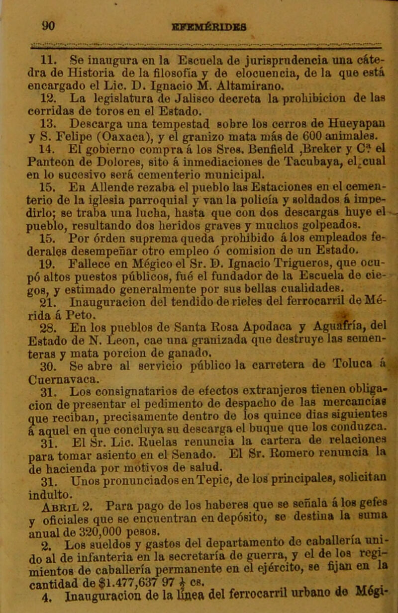 11. Se inaugura en la Escuela de jurisprudencia una cáte^ dra de Historia de la filosofía y de elocuencia, de la que está encargado el Lie. D. Ignacio M. Altamirano. 12. La legislatura de Jalisco decreta la proMbicion de las corridas de toros en el Estado. 13. Descarga una tempestad sobre los cerros de Hueyapau y S. Felipe (Oaxaca), y el granizo mata más de 600 animales. 14. El gobierno compra á los Sres. Benfield ,Breker y C? el Panteón de Dolores, sito á inmediaciones do Tacubaya, eLcual en lo sucesivo será cementerio municipal. 15. En Allende rozaba el pueblo las Estaciones en el cemen- terio de la iglesia parroquial y van la policía y soldados á impe- dirlo; se traba una lucha, hasta que con dos descargas huye el — pueblo, resultando dos heridos graves y muchos golpeados. 15. Por órden suprema queda prohibido álos empleados fe- derales desempeñar otro empleo 6 comisión de un Estado. 19. Fallece en Mégico el Sr. D. Ignacio Trigueros, que ocu- pó altos puestos públicos, fué el fundador de la Escuela de cie- gos, y estimado generalmente por sus bellas cualidades. 21. Inauguración del tendido de rieles del ferrocarril de Mé- rida á Peto. , 28. En los pueblos de Santa Rosa Apodaca y Aguafria, del Estado de N. León, cae una granizada que destruye las semen- teras y mata porción de ganado. 30. Se abre al servicio público la carretera de Toluca a,, Cuemavaca. 31. Los consignatarios de electos extranjeros tienen obliga- ción de presentar el pedimento do despacho de las mercancías que reciban, precisamente dentro de los quince dias siguientes á aquel en que concluya su descarga el buque que los conduzca. 31. El Sr. Lie. Ruelas renuncia la cartera de relaciones para tomar asiento en el Senado. El Sr. Romero renuncia la de hacienda por motivos de salud. ... 31. Unos pronunciados enTepie, de los principales, solicitan indulto. _ , ,, /- Abril 2. Para pago de los haberes que se señala a los geies y oficiales que se encuentran en depósito, so destina la suma anual de 320,000 pesos. . „ f 2. Los sueldos y gastos del departamento do caballería uni- do ál de infantería en la secretaría de raerra, y el de los regi- mientos de caballería permanente en el ejército, se fijan en la cantidad de $1.477,637 97 i es. 4. Inauguración de la linea del ferrocarril urbano de Mégi-